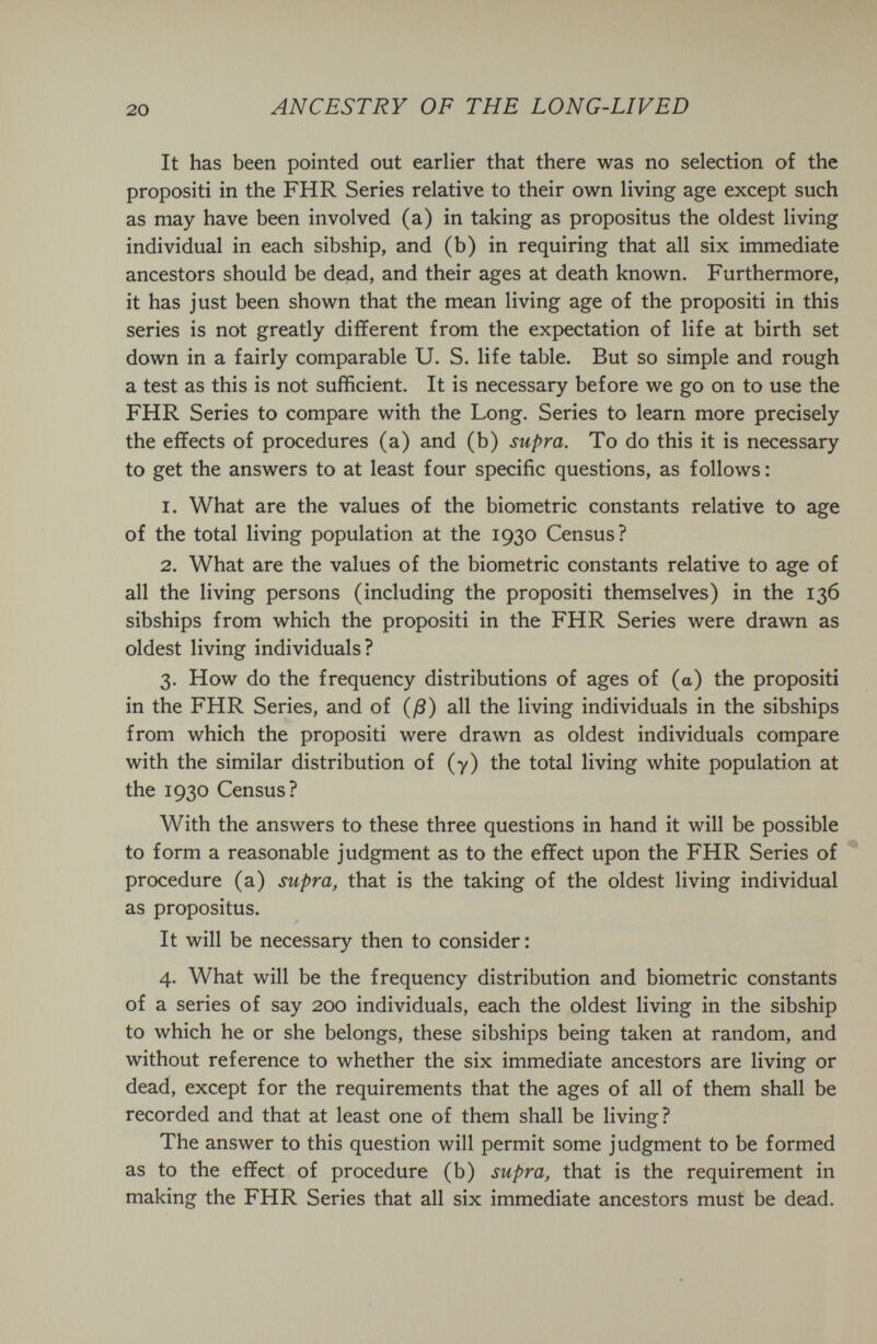 20 ANCESTRY OF THE LONG-LIVED It has been pointed out earlier that there was no selection of the propositi in the FHR Series relative to their own living age except such as may have been involved (a) in taking as propositus the oldest living individual in each sibship, and (b) in requiring that all six immediate ancestors should be dead, and their ages at death known. Furthermore, it has just been shown that the mean living age of the propositi in this series is not greatly different from the expectation of life at birth set down in a fairly comparable U. S. life table. But so simple and rough a test as this is not sufficient. It is necessary before we go on to use the FHR Series to compare with the Long. Series to learn more precisely the effects of procedures (a) and (b) supra. To do this it is necessary to get the answers to at least four specific questions, as follows : 1. What are the values of the biometrie constants relative to age of the total living population at the 1930 Census? 2. What are the values of the biometrie constants relative to age of all the living persons (including the propositi themselves) in the 136 sibships from which the propositi in the FHR Series were drawn as oldest living individuals? 3. How do the frequency distributions of ages of (a) the propositi in the FHR Series, and of {ß) all the living individuals in the sibships from which the propositi were drawn as oldest individuals compare with the similar distribution of (7) the total living white population at the 1930 Census? With the answers to these three questions in hand it will be possible to form a reasonable judgment as to the effect upon the FHR Series of procedure (a) supra, that is the taking of the oldest living individual as propositus. It will be necessary then to consider : 4. What will be the frequency distribution and biometrie constants of a series of say 200 individuals, each the oldest living in the sibship to which he or she belongs, these sibships being taken at random, and without reference to whether the six immediate ancestors are living or dead, except for the requirements that the ages of all of them shall be recorded and that at least one of them shall be living? The answer to this question will permit some judgment to be formed as to the effect of procedure (b) supra, that is the requirement in making the FHR Series that all six immediate ancestors must be dead.