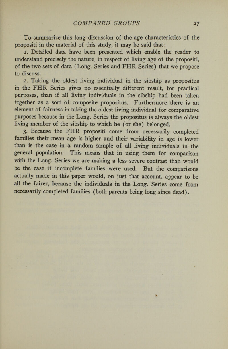 COMPARED GROUPS 27 To summarize this long discussion of the age characteristics of the propositi in the material of this study, it may be said that ; 1. Detailed data have been presented which enable the reader to understand precisely the nature, in respect of living age of the propositi, of the two sets of data (Long. Series and FHR Series) that we propose to discuss. 2. Taking the oldest living individual in the sibship as propositus in the FHR Series gives no essentially different result, for practical purposes, than if all living individuals in the sibship had been taken together as a sort of composite propositus. Furthermore there is an element of fairness in taking the oldest living individual for comparative purposes because in the Long. Series the propositus is always the oldest living member of the sibship to which he (or she) belonged. 3. Because the FHR propositi come from necessarily completed families their mean age is higher and their variability in age is lower than is the case in a random sample of all living individuals in the general population. This means that in using them for comparison with the Long. Series we are making a less severe contrast than would be the case if incomplete families were used. But the comparisons actually made in this paper would, on just that account, appear to be all the fairer, because the individuals in the Long. Series come from necessarily completed families (both parents being long since dead).