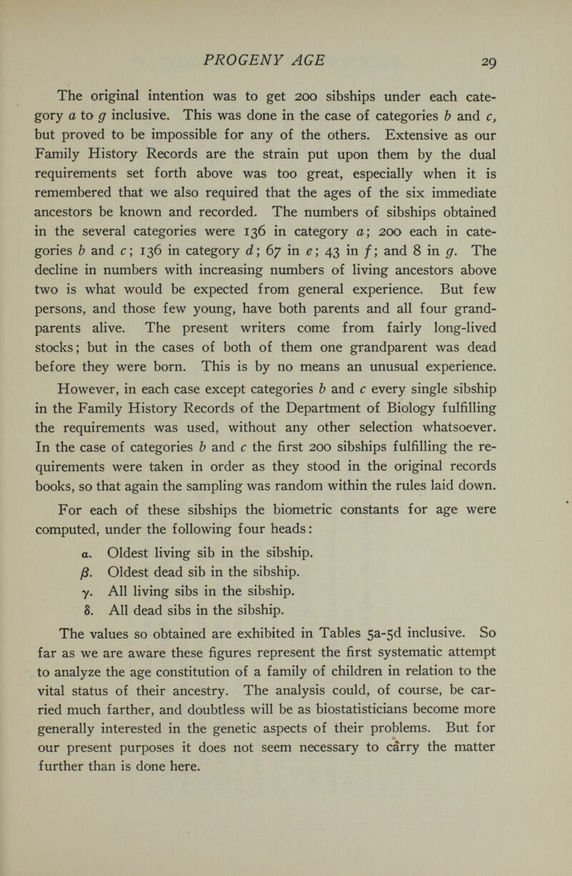 PROGENY AGE 29 The original intention was to get 200 sibships under each cate¬ gory a to g inclusive. This was done in the case of categories Ъ and c, but proved to be impossible for any of the others. Extensive as our Family History Records are the strain put upon them by the dual requirements set forth above was too great, especially when it is remembered that we also required that the ages of the six immediate ancestors be known and recorded. The numbers of sibships obtained in the several categories were 136 in category a; 200 each in cate¬ gories Ъ and с ; 136 in category ; 67 in ^ ; 43 in / ; and 8 in g. The decline in numbers with increasing numbers of living ancestors above two is what would be expected from general experience. But few persons, and those few young, have both parents and all four grand¬ parents alive. The present writers come from fairly long-lived stocks; but in the cases of both of them one grandparent was dead before they were born. This is by no means an unusual experience. However, in each case except categories Ъ and с every single sibship in the Family History Records of the Department of Biology fulfilling the requirements was used, without any other selection whatsoever. In the case of categories Ъ and с the first 200 sibships fulfilling the re¬ quirements were taken in order as they stood in the original records books, so that again the sampling was random within the rules laid down. For each of these sibships the biometrie constants for age were computed, under the following four heads : a. Oldest living sib in the sibship. ß. Oldest dead sib in the sibship. y. All living sibs in the sibship. 8. All dead sibs in the sibship. The values so obtained are exhibited in Tables 5^5^ inclusive. So far as we are aware these figures represent the first systematic attempt to analyze the age constitution of a family of children in relation to the vital status of their ancestry. The analysis could, of course, be car¬ ried much farther, and doubtless will be as biostatisticians become more generally interested in the genetic aspects of their problems. But for our present purposes it does not seem necessary to carry the matter further than is done here.