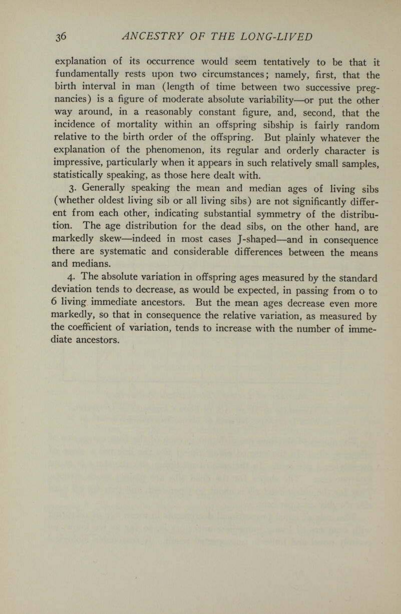 ANCESTRY OF THE LONG-LIVED explanation of its occurrence would seem tentatively to be that it fundamentally rests upon two circumstances; namely, first, that the birth interval in man (length of time between two successive preg¬ nancies) is a figure of moderate absolute variability—or put the other way around, in a reasonably constant figure, and, second, that the incidence of mortality within an offspring sibship is fairly random relative to the birth order of the offspring. But plainly whatever the explanation of the phenomenon, its regular and orderly character is impressive, particularly when it appears in such relatively small samples, statistically speaking, as those here dealt with. 3. Generally speaking the mean and median ages of living sibs (whether oldest living sib or all living sibs) are not significantly differ¬ ent from each other, indicating substantial symmetry of the distribu¬ tion. The age distribution for the dead sibs, on the other hand, are markedly skew—indeed in most cases J-shaped—and in consequence there are systematic and considerable differences between the means and medians. 4. The absolute variation in offspring ages measured by the standard deviation tends to decrease, as would be expected, in passing from о to 6 living immediate ancestors. But the mean ages decrease even more markedly, so that in consequence the relative variation, as measured by the coefficient of variation, tends to increase with the number of imme¬ diate ancestors.