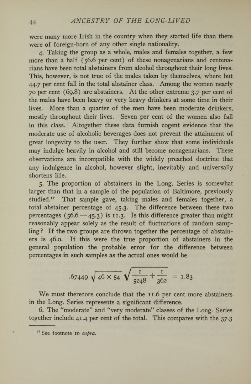 44 ANCESTRY OF THE LONG-LIVED were many more Irish in the country when they started life than there were of foreign-bom of any other single nationality. 4. Taking the group as a whole, males and females together, a few more than a half (56.6 per cent) of these nonagenarians and centena¬ rians have been total abstainers from alcohol throughout their long lives. This, however, is not true of the males taken by themselves, where but 44.7 per cent fall in the total abstainer class. Among the women nearly 70 per cent (69.8) are abstainers. At the other extreme 3.7 per cent of the males have been heavy or very heavy drinkers at some time in their lives. More than a quarter of the men have been moderate drinkers, mostly throughout their lives. Seven per cent of the women also fall in this class. Altogether these data furnish cogent evidence that the moderate use of alcoholic beverages does not prevent the attainment of great longevity to the user. They further show that some individuals may indulge heavily in alcohol and still become nonagenarians. These observations are incompatible with the widely preached doctrine that any indulgence in alcohol, however slight, inevitably and universally shortens life. 5. The proportion of abstainers in the Long. Series is somewhat larger than that in a sample of the population of Baltimore, previously studied.^'^ That sample gave, taking males and females together, a total abstainer percentage of 45.3. The difference between these two percentages (56.6 — 45-3) is 11.3. Is this difference greater than might reasonably appear solely as the result of fluctuations of random samp¬ ling? If the two groups are thrown together the percentage of abstain¬ ers is 46.0. If this were the true proportion of abstainers in the general population the probable error for the difference between percentages in such samples as the actual ones would be We must there! ore conclude that the 11.6 per cent more abstainers in the Long. Series represents a significant difference. 6. The moderate and very moderate classes of the Long. Series together include 41.4 per cent of the total. This compares with the 37.3  See footnote 10 supra.