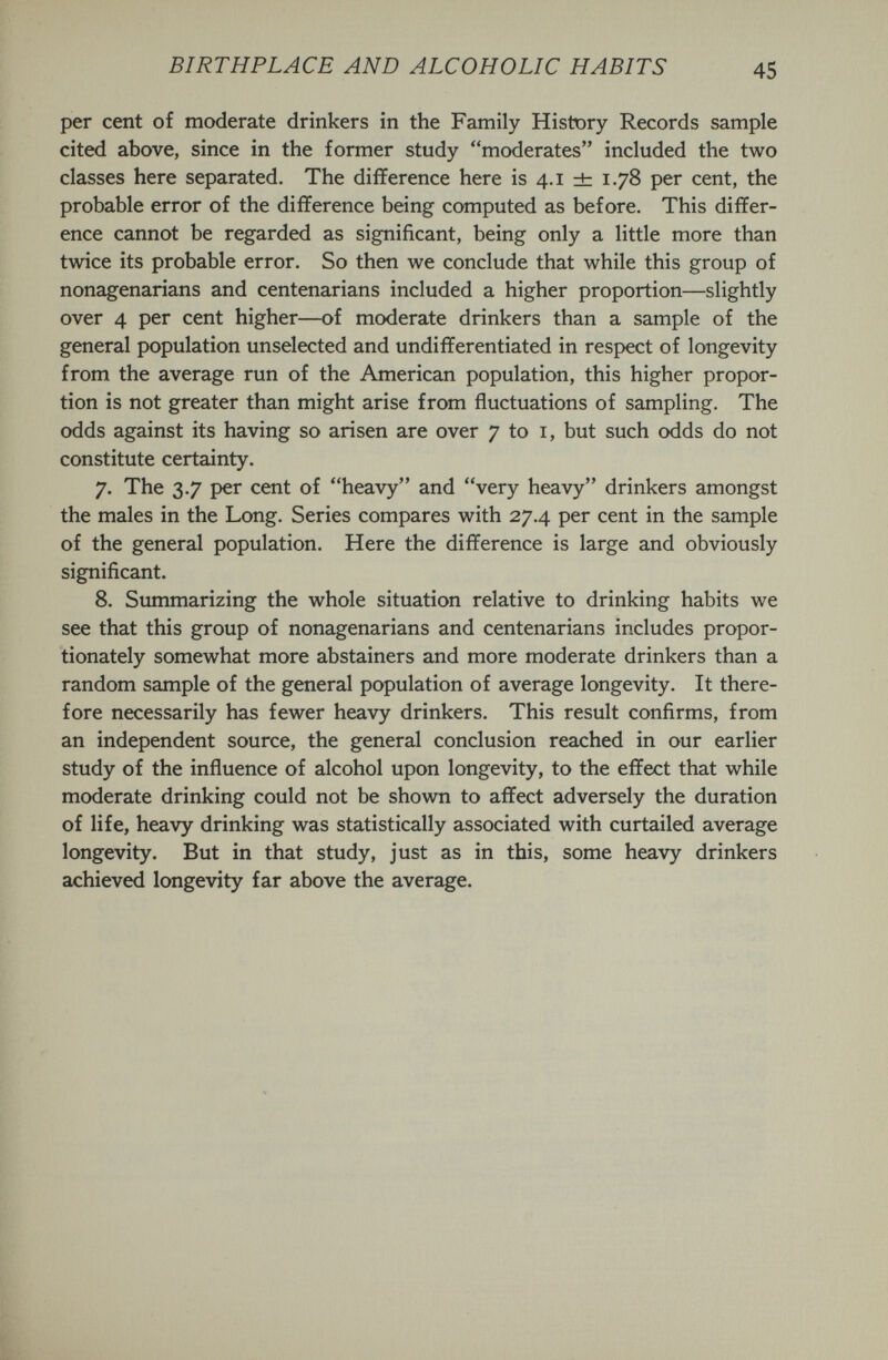 BIRTHPLACE AND ALCOHOLIC HABITS 45 per cent of moderate drinkers in the Family History Records sample cited above, since in the former study moderates included the two classes here separated. The difference here is 4.1 dz 1.78 per cent, the probable error of the difference being computed as before. This differ¬ ence cannot be regarded as significant, being only a little more than twice its probable error. So then we conclude that while this group of nonagenarians and centenarians included a higher proportion—slightly over 4 per cent higher—of moderate drinkers than a sample of the general population unselected and undifferentiated in respect of longevity from the average run of the American population, this higher propor¬ tion is not greater than might arise from fluctuations of sampling. The odds against its having so arisen are over 7 to i, but such odds do not constitute certainty. 7. The 3.7 per cent of heavy and very heavy drinkers amongst the males in the Long. Series compares with 27.4 per cent in the sample of the general population. Here the difference is large and obviously significant. 8. Simimarizing the whole situation relative to drinking habits we see that this group of nonagenarians and centenarians includes propor¬ tionately somewhat more abstainers and more moderate drinkers than a random sample of the general population of average longevity. It there¬ fore necessarily has fewer heavy drinkers. This result confirms, from an independent source, the general conclusion reached in our earlier study of the influence of alcohol upon longevity, to the effect that while moderate drinking could not be shown to affect adversely the duration of life, heavy drinking was statistically associated with curtailed average longevity. But in that study, just as in this, some heavy drinkers achieved longevity far above the average.