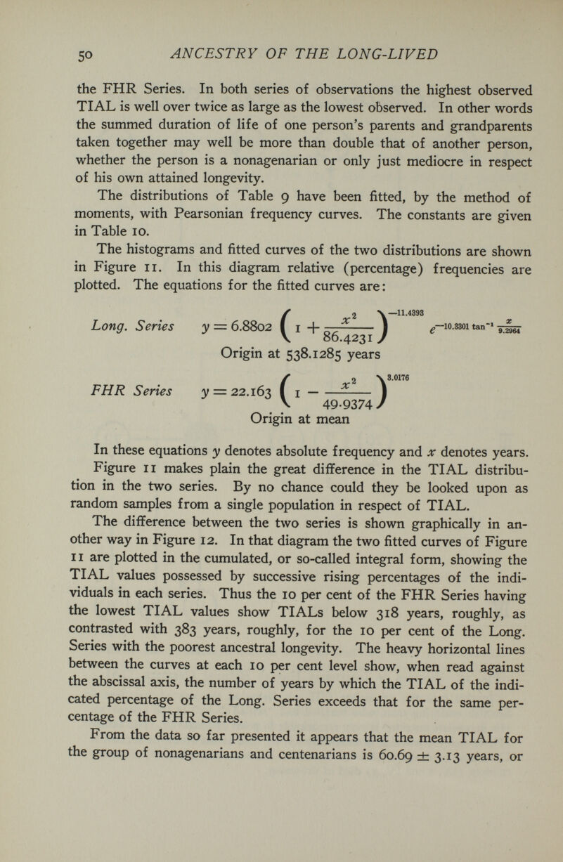 50 ANCESTRY OF THE LONG-LIVED the FHR Series. In both series of observations the highest observed TIAL is well over twice as large as the lowest observed. In other words the summed duration of life of one person's parents and grandparents taken together may well be more than double that of another person, whether the person is a nonagenarian or only just mediocre in respect of his own attained longevity. The distributions of Table 9 have been fitted, by the method of moments, with Pearsonian frequency curves. The constants are given in Table 10. The histograms and fitted curves of the two distributions are shown in Figure II. In this diagram relative (percentage) frequencies are plotted. The equations for the fitted curves are : —11.4393 10.8301 tan * Long. Series y = 6.8802 ( i +  Ì V 86.4231 / Origin at 538.1285 years (2 V 8.0176 I — I 49.9374 / Origin at mean In these equations y denotes absolute frequency and x denotes years. Figure II makes plain the great difference in the TIAL distribu¬ tion in the two series. By no chance could they be looked upon as random samples from a single population in respect of TIAL. The difference between the two series is shown graphically in an¬ other way in Figure 12. In that diagram the two fitted curves of Figure 11 are plotted in the cumulated, or so-called integral form, showing the TIAL values possessed by successive rising percentages of the indi¬ viduals in each series. Thus the 10 per cent of the FHR Series having the lowest TIAL values show TIALs below 318 years, roughly, as contrasted with 383 years, roughly, for the 10 per cent of the Long. Series with the poorest ancestral longevity. The heavy horizontal lines between the curves at each 10 per cent level show, when read against the abscissal axis, the number of years by which the TIAL of the indi¬ cated percentage of the Long. Series exceeds that for the same per¬ centage of the FHR Series. From the data so far presented it appears that the mean TIAL for the group of nonagenarians and centenarians is 60.69 ± З-^З years, or