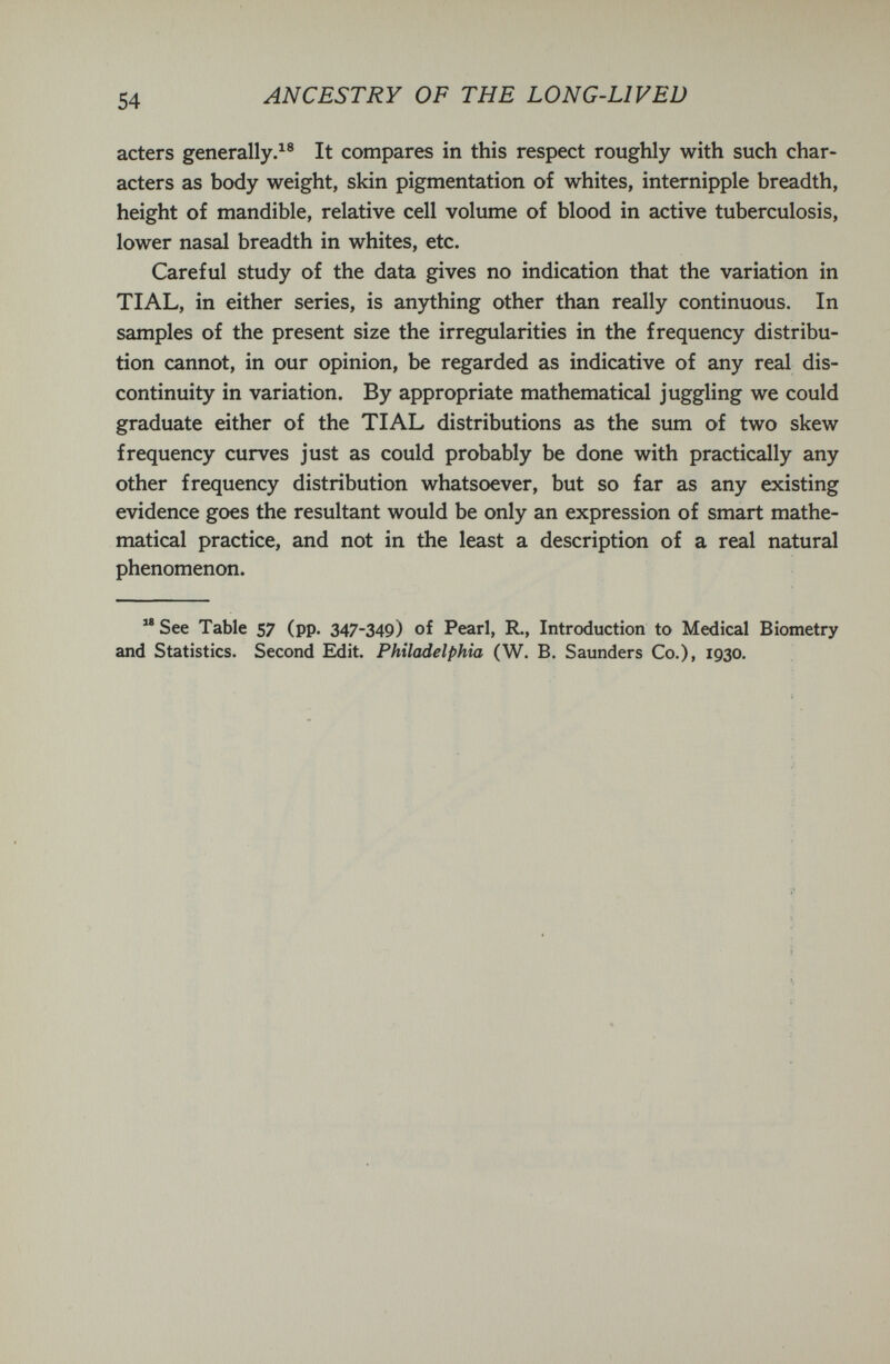 54 ANCESTRY OF THE LONG-LIVED acters generally.It compares in this respect roughly with such char¬ acters as body weight, skin pigmentation of whites, internipple breadth, height of mandible, relative cell volume of blood in active tuberculosis, lower nasal breadth in whites, etc. Careful study of the data gives no indication that the variation in TIAL, in either series, is anything other than really continuous. In samples of the present size the irregularities in the frequency distribu¬ tion cannot, in our opinion, be regarded as indicative of any real dis¬ continuity in variation. By appropriate mathematical juggling we could graduate either of the TIAL distributions as the sum of two skew frequency curves just as could probably be done with practically any other frequency distribution whatsoever, but so far as any existing evidence goes the resultant would be only an expression of smart mathe¬ matical practice, and not in the least a description of a real natural phenomenon.  See Table 57 (pp. 347-349) of Pearl, R., Introduction to Medical Biometry and Statistics. Second Edit. Philadelphia (W. B. Saunders Co.), 1930.