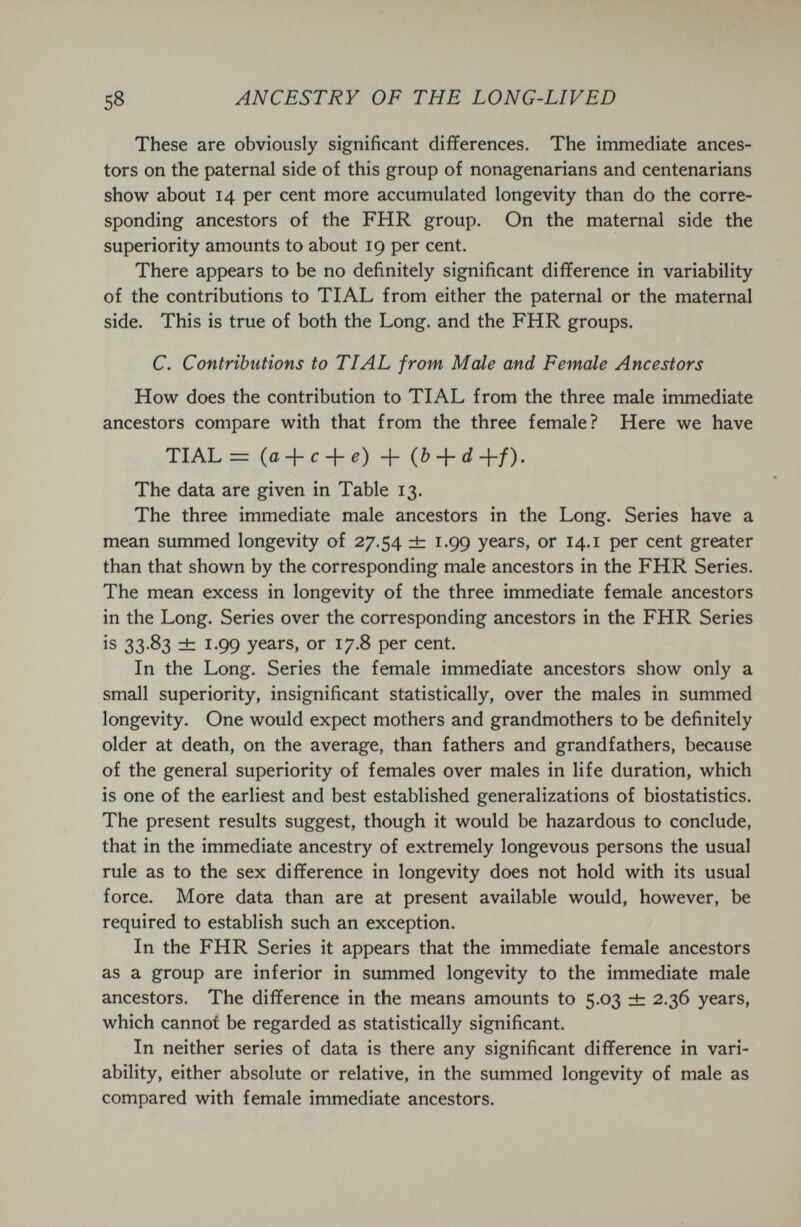 58 ANCESTRY OF THE LONG-LIVED These are obviously significant differences. The immediate ances¬ tors on the paternal side of this group of nonagenarians and centenarians show about 14 per cent more accumulated longevity than do the corre¬ sponding ancestors of the FHR group. On the maternal side the superiority amounts to about 19 per cent. There appears to be no definitely significant difference in variability of the contributions to TIAL from either the paternal or the maternal side. This is true of both the Long, and the FHR groups. C. Contributions to TIAL from Male and Female Ancestors How does the contribution to TIAL from the three male immediate ancestors compare with that from the three female? Here we have TIAL = {a-\-c-\-e) + The data are given in Table 13. The three immediate male ancestors in the Long. Series have a mean summed longevity of 27.54 dr 1.99 years, or 14.i per cent greater than that shown by the corresponding male ancestors in the FHR Series. The mean excess in longevity of the three immediate female ancestors in the Long. Series over the corresponding ancestors in the FHR Series is 33 83 zt 1.99 years, or 17.8 per cent. In the Long. Series the female immediate ancestors show only a small superiority, insignificant statistically, over the males in summed longevity. One would expect mothers and grandmothers to be definitely older at death, on the average, than fathers and grandfathers, because of the general superiority of females over males in life duration, which is one of the earliest and best established generalizations of biostatistics. The present results suggest, though it would be hazardous to conclude, that in the immediate ancestry of extremely longevous persons the usual rule as to the sex difference in longevity does not hold with its usual force. More data than are at present available would, however, be required to establish such an exception. In the FHR Series it appears that the immediate female ancestors as a group are inferior in summed longevity to the immediate male ancestors. The difference in the means amounts to 5.03 ± 2.36 years, which cannot be regarded as statistically significant. In neither series of data is there any significant difference in vari¬ ability, either absolute or relative, in the summed longevity of male as compared with female immediate ancestors.