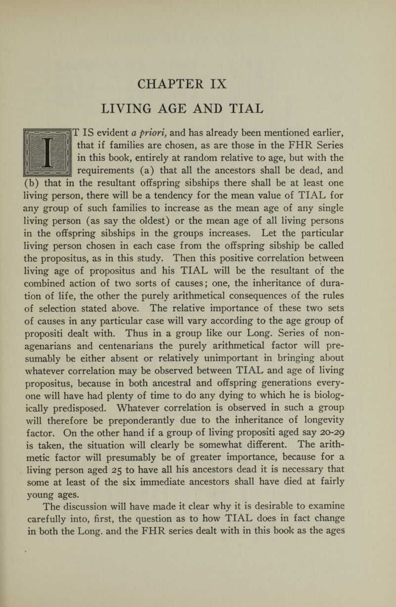 CHAPTER IX LIVING AGE AND TIAL TIS evident a priori, and has already been mentioned earlier, that if families are chosen, as are those in the FHR Series in this book, entirely at random relative to age, but with the requirements (a) that all the ancestors shall be dead, and (b) that in the resultant offspring sibships there shall be at least one living person, there will be a tendency for the mean value of TIAL for any group of such families to increase as the mean age of any single living person (as say the oldest) or the mean age of all living persons in the offspring sibships in the groups increases. Let the particular living person chosen in each case from the offspring sibship be called the propositus, as in this study. Then this positive correlation between living age of propositus and his TIAL will be the resultant of the combined action of two sorts of causes; one, the inheritance of dura¬ tion of life, the other the purely arithmetical consequences of the rules of selection stated above. The relative importance of these two sets of causes in any particular case will vary according to the age group of propositi dealt with. Thus in a group like our Long. Series of non¬ agenarians and centenarians the purely arithmetical factor will pre¬ sumably be either absent or relatively unimportant in bringing about whatever correlation may be observed between TIAL and age of living propositus, because in both ancestral and offspring generations every¬ one will have had plenty of time to do any dying to which he is biolog¬ ically predisposed. Whatever correlation is observed in such a group will therefore be preponderantly due to the inheritance of longevity factor. On the other hand if a group of living propositi aged say 20-29 is taken, the situation will clearly be somewhat different. The arith¬ metic factor will presumably be of greater importance, because for a living person aged 25 to have all his ancestors dead it is necessary that some at least of the six immediate ancestors shall have died at fairly young ages. The discussion will have made it clear why it is desirable to examine carefully into, first, the question as to how TIAL does in fact change in both the Long, and the FHR series dealt with in this book as the ages