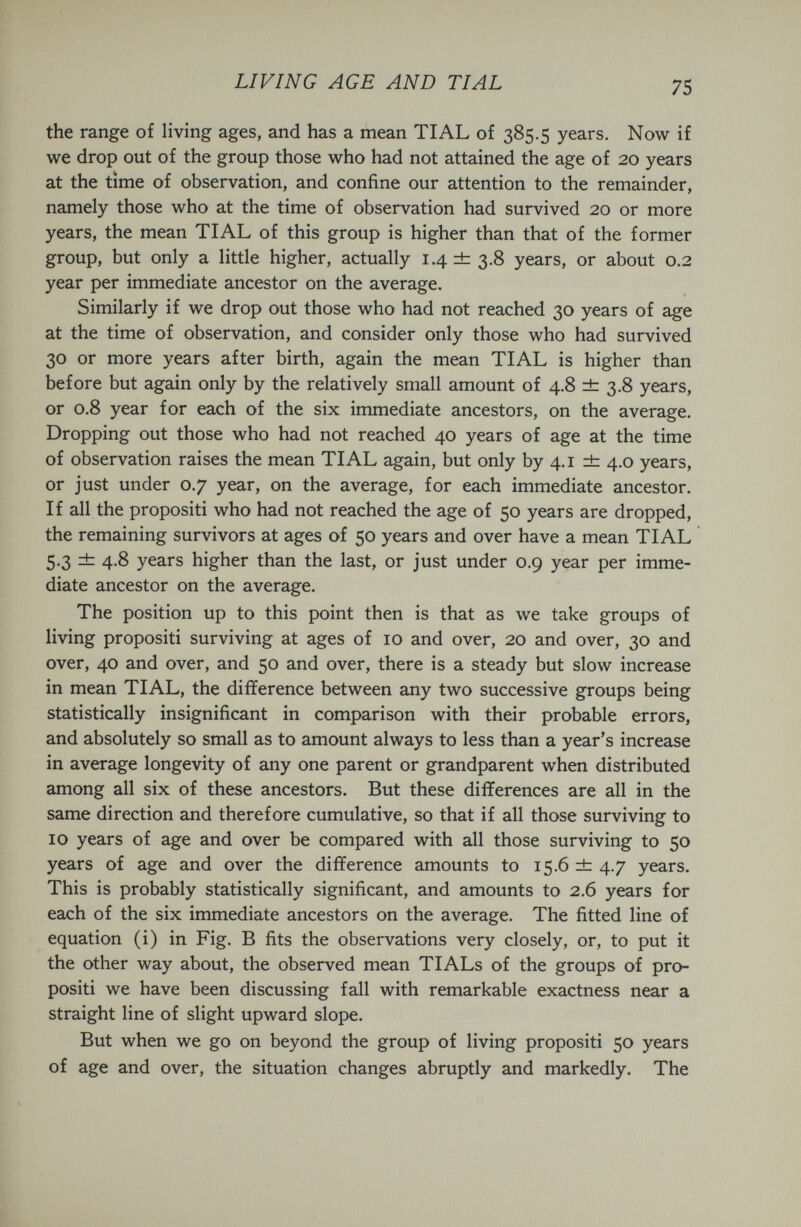 LIVING AGE AND TIAL 75 the range of living ages, and has a mean TIAL of 385.5 years. Now if we drop out of the group those who had not attained the age of 20 years at the time of observation, and confine our attention to the remainder, namely those who at the time of observation had survived 20 or more years, the mean TIAL of this group is higher than that of the former group, but only a little higher, actually 1.4 db 3.8 years, or about 0.2 year per immediate ancestor on the average. Similarly if we drop out those who had not reached 30 years of age at the time of observation, and consider only those who had survived 30 or more years after birth, again the mean TIAL is higher than before but again only by the relatively small amount of 4.8 ±: 3.8 years, or 0.8 year for each of the six immediate ancestors, on the average. Dropping out those who had not reached 40 years of age at the time of observation raises the mean TIAL again, but only by 4.1 ± 4.0 years, or just under 0.7 year, on the average, for each immediate ancestor. If all the propositi who had not reached the age of 50 years are dropped, the remaining survivors at ages of 50 years and over have a mean TIAL 5.3 ±: 4.8 years higher than the last, or just under 0.9 year per imme¬ diate ancestor on the average. The position up to this point then is that as we take groups of living propositi surviving at ages of 10 and over, 20 and over, 30 and over, 40 and over, and 50 and over, there is a steady but slow increase in mean TIAL, the difference between any two successive groups being statistically insignificant in comparison with their probable errors, and absolutely so small as to amount always to less than a year's increase in average longevity of any one parent or grandparent when distributed among all six of these ancestors. But these differences are all in the same direction and therefore cumulative, so that if all those surviving to 10 years of age and over be compared with all those surviving to 50 years of age and over the difference amounts to 15.6 ±; 4.7 years. This is probably statistically significant, and amounts to 2.6 years for each of the six immediate ancestors on the average. The fitted line of equation (i) in Fig. В fits the observations very closely, or, to put it the other way about, the observed mean TIALs of the groups of pro¬ positi we have been discussing fall with remarkable exactness near a straight line of slight upward slope. But when we go on beyond the group of living propositi 50 years of age and over, the situation changes abruptly and markedly. The