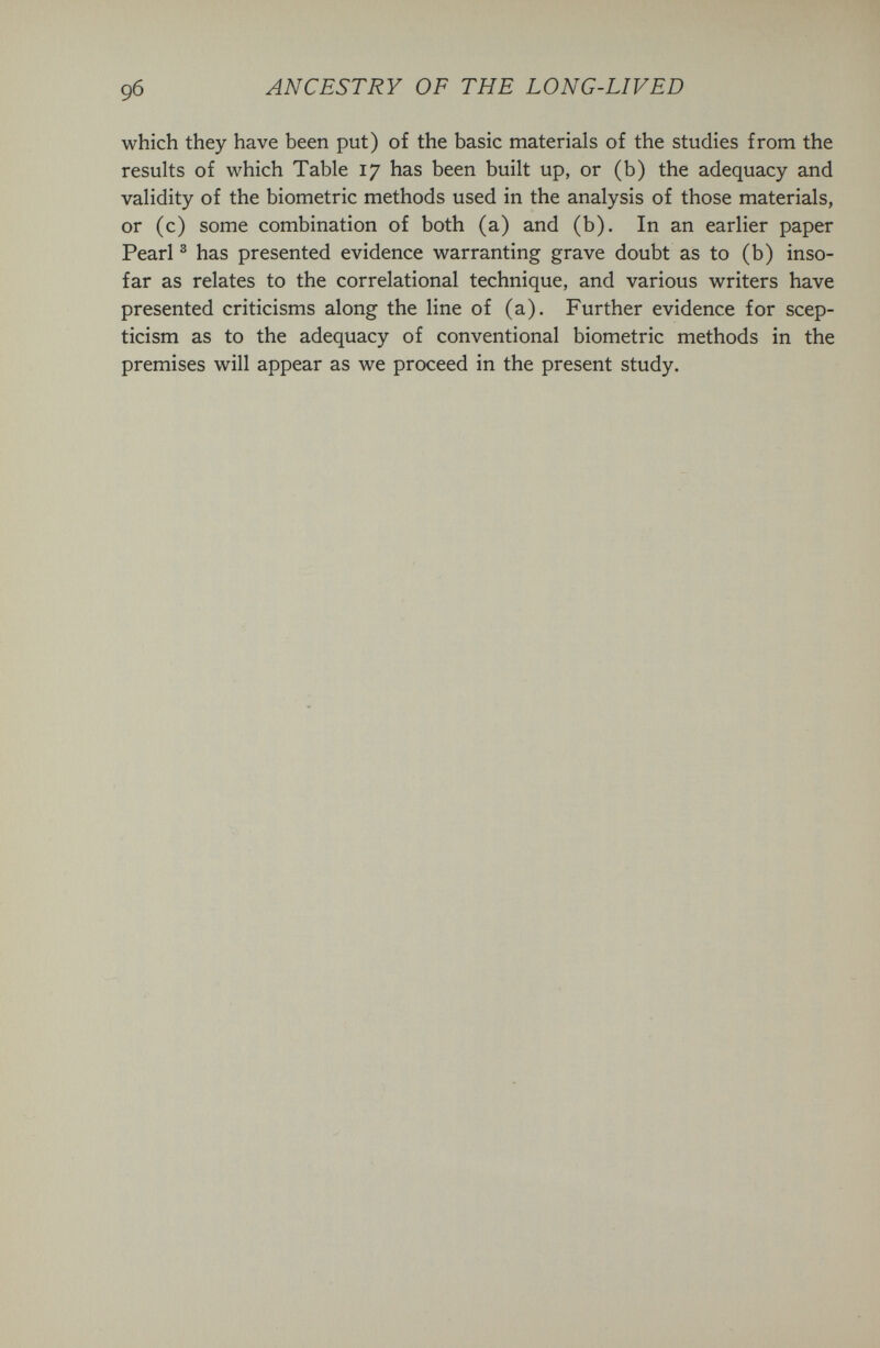 9б ANCESTRY OF THE LONG-LIVED which they have been put) of the basic materials of the studies from the results of which Table 17 has been built up, or (b) the adequacy and validity of the biometrie methods used in the analysis of those materials, or (c) some combination of both (a) and (b). In an earlier paper Pearl ® has presented evidence warranting grave doubt as to (b) inso¬ far as relates to the correlational technique, and various writers have presented criticisms along the line of (a). Further evidence for scep¬ ticism as to the adequacy of conventional biometrie methods in the premises will appear as we proceed in the present study.
