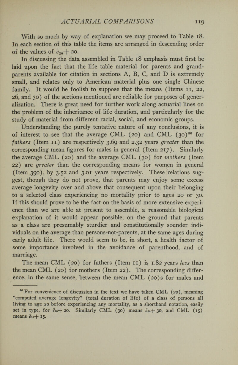 ACTUARIAL COMPARISONS 119 With so much by way of explanation we may proceed to Table 18. In each section of this table the items are arranged in descending order of the values of ¿20+ 20. In discussing the data assembled in Table 18 emphasis must first be laid upon the fact that the life table material for parents and grand¬ parents available for citation in sections A, B, C, and D is extremely small, and relates only to American material plus one single Chinese family. It would be foolish to suppose that the means (Items 11, 22, 26, and 30) of the sections mentioned are reliable for purposes of gener¬ alization. There is great need for further work along actuarial lines on the problem of the inheritance of life duration, and particularly for the study of material from different racial, social, and economic groups. Understanding the purely tentative nature of any conclusions, it is of interest to see that the average CML (20) and CML (30)®° for fathers (Item 11) are respectively 3.69 and 2.32 years greater than the corresponding mean figures for males in general (Item 217). Similarly the average CML (20) and the average CML (30) for mothers (Item 22) are greater than the corresponding means for women in general (Item 390), by 3.52 and 3.01 years respectively. These relations sug¬ gest, though they do not prove, that parents may enjoy some excess average longevity over and above that consequent upon their belonging to a selected class experiencing no mortality prior to ages 20 or 30. If this should prove to be the fact on the basis of more extensive experi¬ ence than we are able at present to assemble, a reasonable biological explanation of it would appear possible, on the ground that parents as a class are presumably sturdier and constitutionally sounder indi¬ viduals on the average than persons-not-parents, at the same ages during early adult life. There would seem to be, in short, a health factor of some importance involved in the avoidance of parenthood, and of marriage. The mean CML (20) for fathers (Item 11) is 1.82 years less than the mean CML (20) for mothers (Item 22). The corresponding differ¬ ence, in the same sense, between the mean CML (20) s for males and ®®For convenience of discussion in the text we have taken CML (20), meaning computed average longevity (total duration of life) of a class of persons all living to age 20 before experiencing any mortality, as a shorthand notation, easily set in type, for I20+20, Similarly CML (30) means I30+30, and CML (15) means èis+ 15.