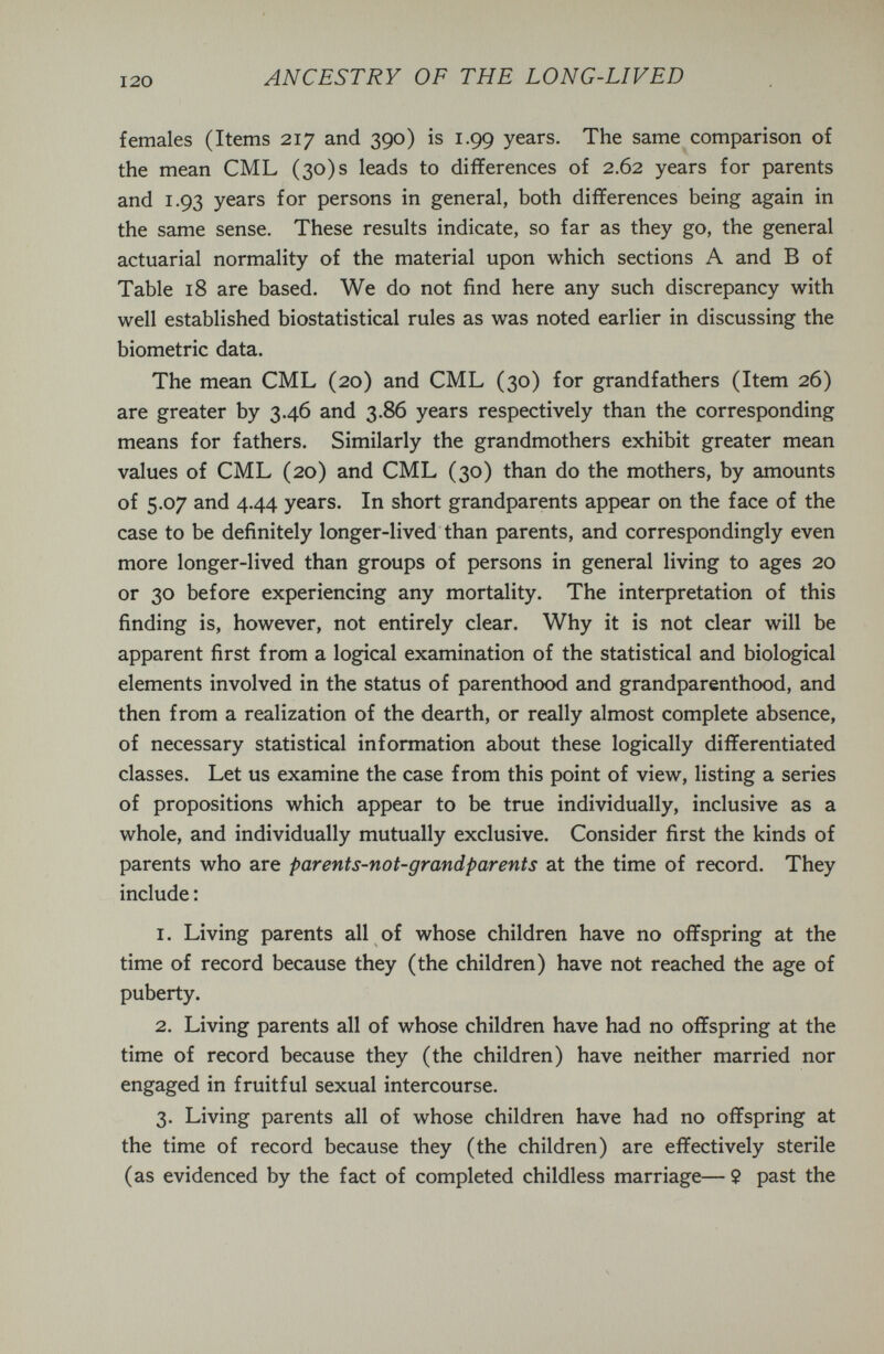 ANCESTRY OF THE LONG-LIVED females (Items 217 and 390) is 1.99 years. The same comparison of the mean CML (30)5 leads to differences of 2.62 years for parents and 1.93 years for persons in general, both differences being again in the same sense. These results indicate, so far as they go, the general actuarial normality of the material upon which sections A and В of Table 18 are based. We do not find here any such discrepancy with well established biostatistical rules as was noted earlier in discussing the biometrie data. The mean CML (20) and CML (30) for grandfathers (Item 26) are greater by 3.46 and 3.86 years respectively than the corresponding means for fathers. Similarly the grandmothers exhibit greater mean values of CML (20) and CML (30) than do the mothers, by amounts of 5.07 and 4.44 years. In short grandparents appear on the face of the case to be definitely longer-lived than parents, and correspondingly even more longer-lived than groups of persons in general living to ages 20 or 30 before experiencing any mortality. The interpretation of this finding is, however, not entirely clear. Why it is not clear will be apparent first from a logical examination of the statistical and biological elements involved in the status of parenthood and grandparenthood, and then from a realization of the dearth, or really almost complete absence, of necessary statistical information about these logically differentiated classes. Let us examine the case from this point of view, listing a series of propositions which appear to be true individually, inclusive as a whole, and individually mutually exclusive. Consider first the kinds of parents who are parents-not-grandparents at the time of record. They include : 1. Living parents all of whose children have no offspring at the time of record because they (the children) have not reached the age of puberty. 2. Living parents all of whose children have had no offspring at the time of record because they (the children) have neither married nor engaged in fruitful sexual intercourse. 3. Living parents all of whose children have had no offspring at the time of record because they (the children) are effectively sterile (as evidenced by the fact of completed childless marriage— 9 past the