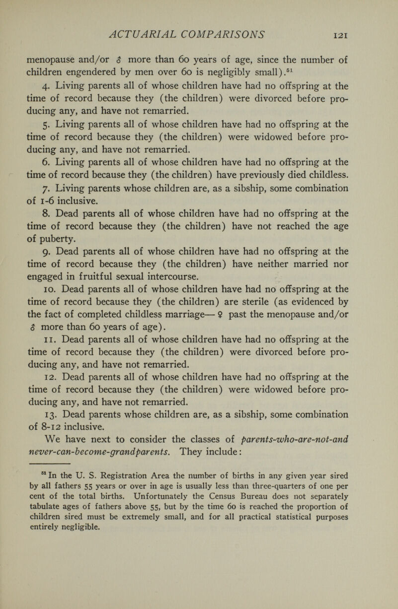 ACTUARIAL COMPARISONS 121 menopause and/or $ more than 60 years of age, since the number of children engendered by men over 60 is negligibly small 4. Living parents all of whose children have had no offspring at the time of record because they (the children) were divorced before pro¬ ducing any, and have not remarried. 5. Living parents all of whose children have had no offspring at the time of record because they (the children) were widowed before pro¬ ducing any, and have not remarried. 6. Living parents all of whose children have had no offspring at the time of record because they (the children) have previously died childless. 7. Living parents whose children are, as a sibship, some combination of 1-6 inclusive. 8. Dead parents all of whose children have had no offspring at the time of record because they (the children) have not reached the age of puberty. 9. Dead parents all of whose children have had no offspring at the time of record because they (the children) have neither married nor engaged in fruitful sexual intercourse. 10. Dead parents all of whose children have had no offspring at the time of record because they (the children) are sterile (as evidenced by the fact of completed childless marriage— 9 past the menopause and/or 5 more than 60 years of age). 11. Dead parents all of whose children have had no offspring at the time of record because they (the children) were divorced before pro¬ ducing any, and have not remarried. 12. Dead parents all of whose children have had no offspring at the time of record because they (the children) were widowed before pro¬ ducing any, and have not remarried. 13. Dead parents whose children are, as a sibship, some combination of 8-12 inclusive. We have next to consider the classes of parents-who-are-not-and never-can-become-grandparents. They include : ®^In the U. S. Registration Area the number of births in any given year sired by all fathers 55 years or over in age is usually less than three-quarters of one per cent of the total births. Unfortunately the Census Bureau does not separately tabulate ages of fathers above 55, but by the time 60 is reached the proportion of children sired must be extremely small, and for all practical statistical purposes entirely negligible.