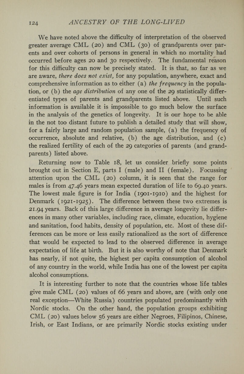 ANCESTRY OF THE LONG-LIVED We have noted above the difficulty of interpretation of the observed greater average CML (20) and CML (30) of grandparents over par¬ ents and over cohorts of persons in general in which no mortality had occurred before ages 20 and 30 respectively. The fundamental reason for this difficulty can now be precisely stated. It is that, so far as we are aware, there does not exist, for any population, anywhere, exact and comprehensive information as to either (a) the frequency in the popula¬ tion, or (b) the age distribution of any one of the 29 statistically differ¬ entiated types of parents and grandparents listed above. Until such information is available it is impossible to go much below the surface in the analysis of the genetics of longevity. It is our hope to be able in the not too distant future to publish a detailed study that will show, for a fairly large and random population sample, (a) the frequency of occurrence, absolute and relative, (b) the age distribution, and (c) the realized fertility of each of the 29 categories of parents (and grand¬ parents) listed above. Returning now to Table 18, let us consider briefly some points brought out in Section E, parts I (male) and II (female). Focussing attention upon the CML (20) column, it is seen that the range for males is from 47.46 years mean expected duration of life to 69.40 years. The lowest male figure is for India (1901-1910) and the highest for Denmark (1921-1925). The difference between these two extremes is 21.94 years. Back of this large difference in average longevity lie differ¬ ences in many other variables, including race, climate, education, hygiene and sanitation, food habits, density of population, etc. Most of these dif¬ ferences can be more or less easily rationalized as the sort of difference that would be expected to lead to the observed difference in average expectation of life at birth. But it is also worthy of note that Denmark has nearly, if not quite, the highest per capita consumption of alcohol of any country in the world, while India has one of the lowest per capita alcohol consumptions. It is interesting further to note that the countries whose life tables give male CML (20) values of 66 years and above, are (with only one real exception—White Russia) countries populated predominantly with Nordic stocks. On the other hand, the population groups exhibiting CML (20) values below 56 years are either Negroes, Filipinos, Chinese, Irish, or East Indians, or are primarily Nordic stocks existing under