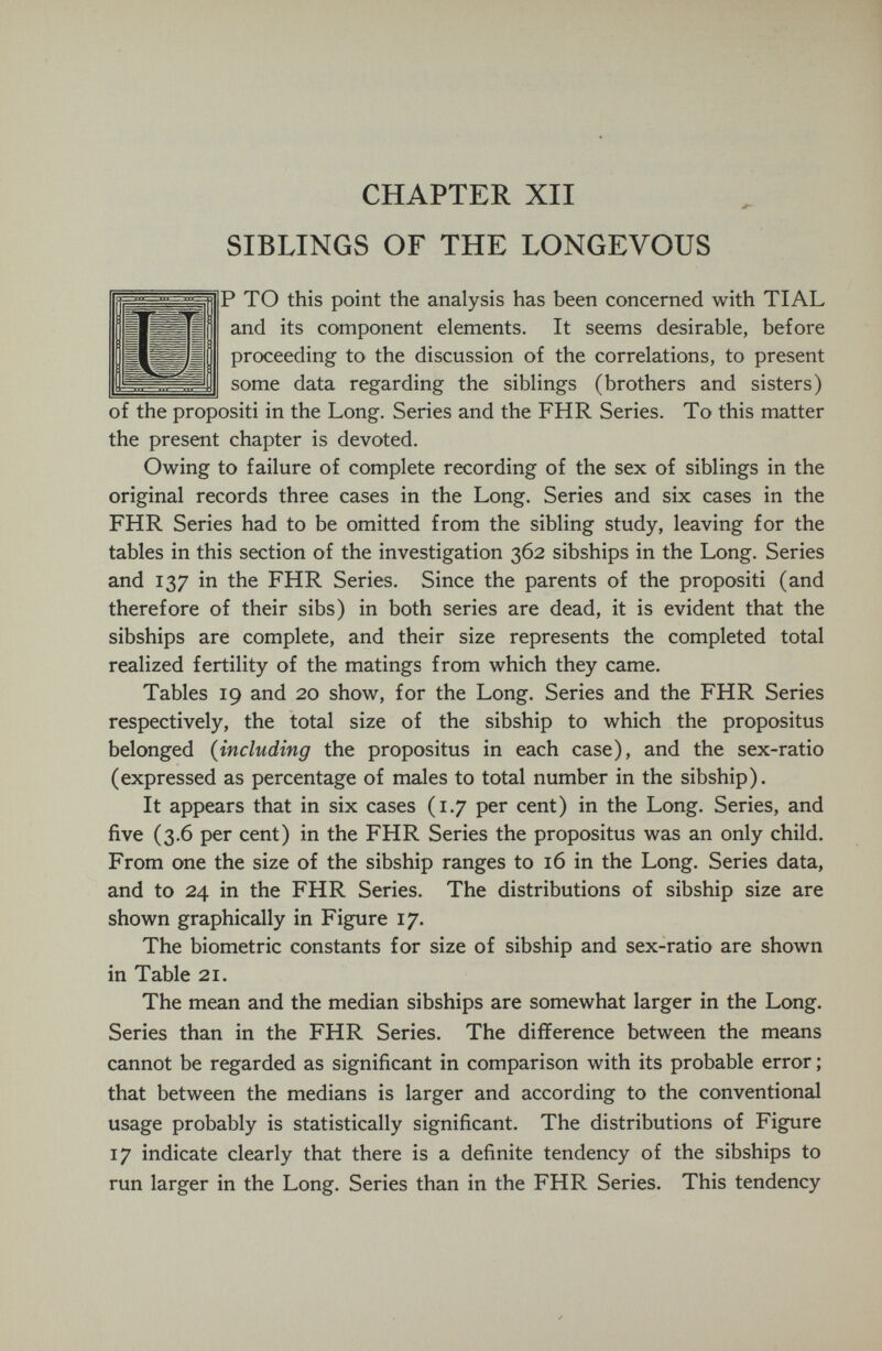 CHAPTER XII SIBLINGS OF THE LONGEVOUS P TO this point the analysis has been concerned with TIAL and its component elements. It seems desirable, before proceeding to the discussion of the correlations, to present some data regarding the siblings (brothers and sisters) of the propositi in the Long. Series and the FHR Series. To this matter the present chapter is devoted. Owing to failure of complete recording of the sex of siblings in the original records three cases in the Long, Series and six cases in the FHR Series had to be omitted from the sibling study, leaving for the tables in this section of the investigation 362 sibships in the Long. Series and 137 in the FHR Series. Since the parents of the propositi (and therefore of their sibs) in both series are dead, it is evident that the sibships are complete, and their size represents the completed total realized fertility of the matings from which they came. Tables 19 and 20 show, for the Long. Series and the FHR Series respectively, the total size of the sibship to which the propositus belonged {including the propositus in each case), and the sex-ratio (expressed as percentage of males to total number in the sibship). It appears that in six cases (1.7 per cent) in the Long. Series, and five (3.6 per cent) in the FHR Series the propositus was an only child. From one the size of the sibship ranges to 16 in the Long. Series data, and to 24 in the FHR Series. The distributions of sibship size are shown graphically in Figure 17, The biometrie constants for size of sibship and sex-ratio are shown in Table 21, The mean and the median sibships are somewhat larger in the Long. Series than in the FHR Series. The difference between the means cannot be regarded as significant in comparison with its probable error ; that between the medians is larger and according to the conventional usage probably is statistically significant. The distributions of Figure 17 indicate clearly that there is a definite tendency of the sibships to run larger in the Long. Series than in the FHR Series. This tendency