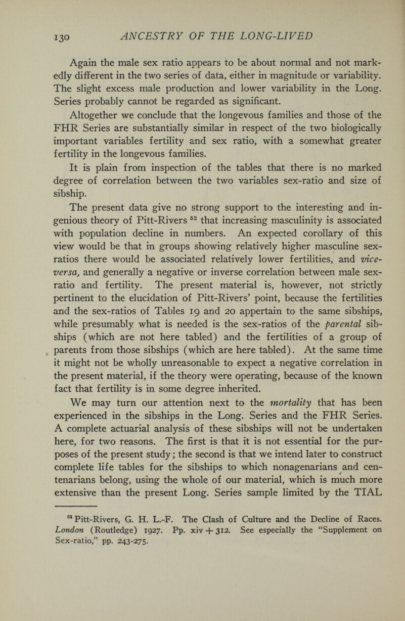 ANCESTRY OF THE LONG-LIVED Again the male sex ratio appears to be about normal and not mark¬ edly different in the two series of data, either in magnitude or variability. The slight excess male production and lower variability in the Long. Series probably cannot be regarded as significant. Altogether we conclude that the longevous families and those of the FHR Series are substantially similar in respect of the two biologically important variables fertility and sex ratio, with a somewhat greater fertility in the longevous families. It is plain from inspection of the tables that there is no marked degree of correlation between the two variables sex-ratio and size of sibship. The present data give no strong support to the interesting and in¬ genious theory of Pitt-Rivers that increasing masculinity is associated with population decline in numbers. An expected corollary of this view would be that in groups showing relatively higher masculine sex- ratios there would be associated relatively lower fertilities, and vice- versa, and generally a negative or inverse correlation between male sex- ratio and fertility. The present material is, however, not strictly pertinent to the elucidation of Pitt-Rivers' point, because the fertilities and the sex-ratios of Tables 19 and 20 appertain to the same sibships, while presumably what is needed is the sex-ratios of the parental sib¬ ships (which are not here tabled) and the fertilities of a group of „ parents from those sibships (which are here tabled). At the same time it might not be wholly unreasonable to expect a negative correlation in the present material, if the theory were operating, because of the known fact that fertility is in some degree inherited. We may turn our attention next to the mortality that has been experienced in the sibships in the Long. Series and the FHR Series. A complete actuarial analysis of these sibships will not be undertaken here, for two reasons. The first is that it is not essential for the pur¬ poses of the present study ; the second is that we intend later to construct complete life tables for the sibships to which nonagenarians and cen¬ tenarians belong, using the whole of our material, which is much more extensive than the present Long. Series sample limited by the TIAL  Pitt-Rivers, G. H. L.-F. The Clash of Culture and the Decline of Races. London (Routledge) 1927. Pp. xiv-l-312. See especially the Supplement on Sex-ratio, pp. 243-275.