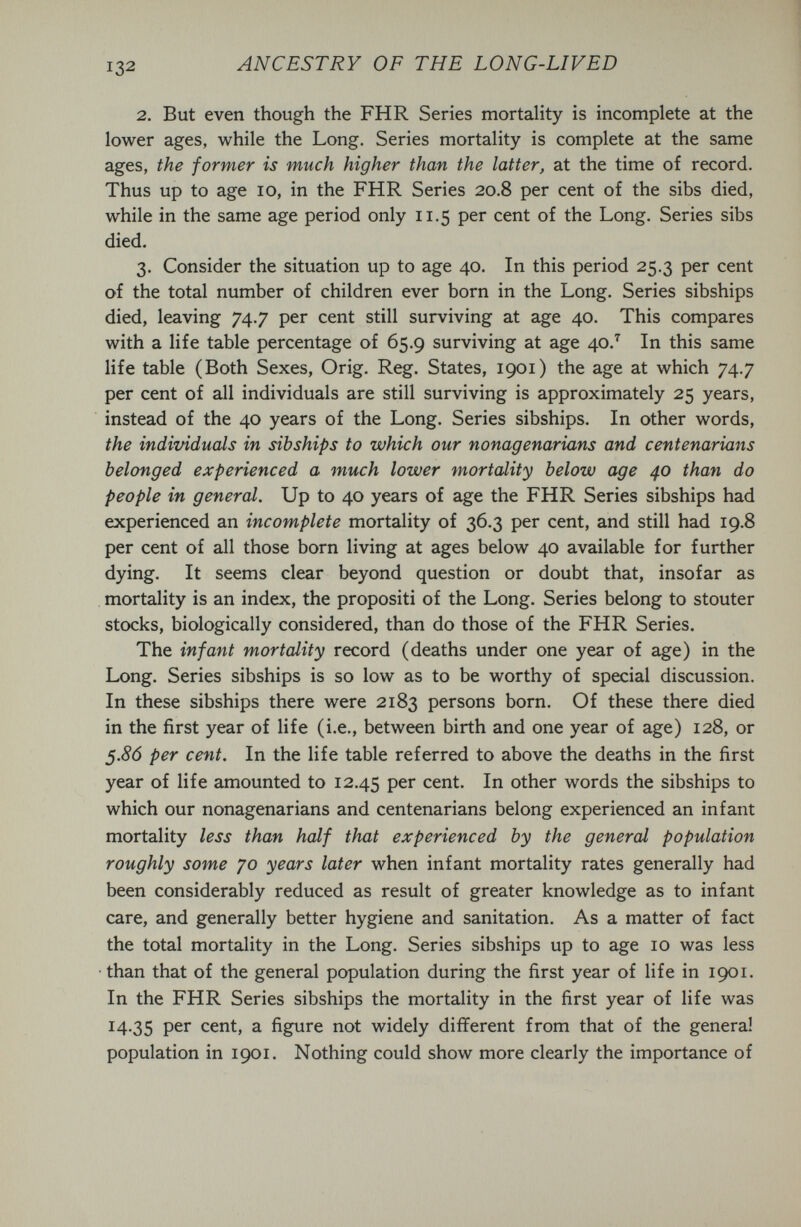 132 ANCESTRY OF THE LONG-LIVED 2. But even though the FHR Series mortality is incomplete at the lower ages, while the Long. Series mortality is complete at the same ages, the former is much higher than the latter, at the time of record. Thus up to age lo, in the FHR Series 20.8 per cent of the sibs died, while in the same age period only 11.5 per cent of the Long. Series sibs died. 3. Consider the situation up to age 40. In this period 25.3 per cent of the total number of children ever born in the Long. Series sibships died, leaving 74.7 per cent still surviving at age 40. This compares with a life table percentage of 65.9 surviving at age 40.'^ In this same life table (Both Sexes, Orig. Reg. States, 1901) the age at which 74.7 per cent of all individuals are still surviving is approximately 25 years, instead of the 40 years of the Long. Series sibships. In other words, the individuals in sibships to which our nonagenarians and centenarians belonged experienced a much lower mortality below age 40 than do people in general. Up to 40 years of age the FHR Series sibships had experienced an incomplete mortality of 36.3 per cent, and still had 19.8 per cent of all those born living at ages below 40 available for further dying. It seems clear beyond question or doubt that, insofar as mortality is an index, the propositi of the Long. Series belong to stouter stocks, biologically considered, than do those of the FHR Series. The infant mortality record (deaths under one year of age) in the Long. Series sibships is so low as to be worthy of special discussion. In these sibships there were 2183 persons born. Of these there died in the first year of life (i.e., between birth and one year of age) 128, or 5.86 per cefit. In the life table referred to above the deaths in the first year of life amounted to 12.45 cent. In other words the sibships to which our nonagenarians and centenarians belong experienced an infant mortality less than half that experienced by the general population roughly some 70 years later when infant mortality rates generally had been considerably reduced as result of greater knowledge as to infant care, and generally better hygiene and sanitation. As a matter of fact the total mortality in the Long. Series sibships up to age 10 was less •than that of the general population during the first year of life in 1901. In the FHR Series sibships the mortality in the first year of life was 14,35 cent, a figure not widely different from that of the general population in 1901. Nothing could show more clearly the importance of