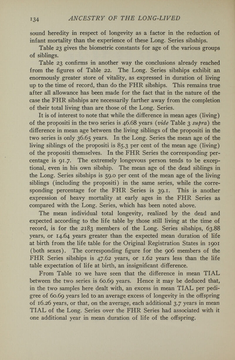 ANCESTRY OF THE LONG-LIVED sound heredity in respect of longevity as a factor in the reduction of infant mortality than the experience of these Long. Series sibships. Table 23 gives the biometrie constants for age of the various groups of siblings. Table 23 confirms in another way the conclusions already reached from the figures of Table 22. The Long. Series sibships exhibit an enormously greater store of vitality, as expressed in duration of living up to the time of record, than do the FHR sibships. This remains true after all allowance has been made for the fact that in the nature of the case the FHR sibships are necessarily farther away from the completion of their total living than are those of the Long. Series. It is of interest to note that while the difference in mean ages (living) of the propositi in the two series is 46.68 years {vide Table 3 supra) the difference in mean age between the living siblings of the propositi in the two series is only 36.65 years. In the Long. Series the mean age of the living siblings of the propositi is 85.3 per cent of the mean age (living) of the propositi themselves. In the FHR Series the corresponding per¬ centage is 91.7. The extremely longevous person tends to be excep¬ tional, even in his own sibship. The mean age of the dead siblings in the Long. Series sibships is 59.0 per cent of the mean age of the living siblings (including the propositi) in the same series, while the corre¬ sponding percentage for the FHR Series is 39.1. This is another expression of heavy mortality at early ages in the FHR Series as compared with the Long. Series, which has been noted above. The mean individual total longevity, realized by the dead and expected according to the life table by those still living at the time of record, is for the 2183 members of the Long. Series sibships, 63.88 years, or 14.64 years greater than the expected mean duration of life at birth from the life table for the Original Registration States in 1901 (both sexes). The corresponding figure for the 906 members of the FHR Series sibships is 47.62 years, or 1.62 years less than the life table expectation of life at birth, an insignificant difference. From Table 10 we have seen that the difference in mean TIAL between the two series is 60.69 years. Hence it may be deduced that, in the two samples here dealt with, an excess in mean TIAL per pedi¬ gree of 60.69 years led to an average excess of longevity in the offspring of 16.26 years, or that, on the average, each additional 3.7 years in mean TIAL of the Long. Series over the FHR Series had associated with it one additional year in mean duration of life of the offspring.