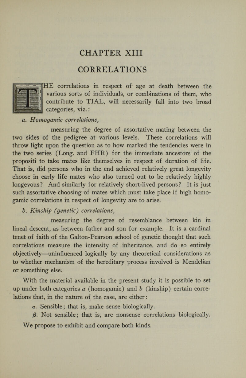 CHAPTER XIII CORRELATIONS HE correlations in respect of age at death between the various sorts of individuals, or combinations of them, who contribute to TIAL, will necessarily fall into two broad categories, viz.: a. Homogamic correlations, measuring the degree of assortative mating between the two sides of the pedigree at various levels. These correlations will throw light upon the question as to how marked the tendencies were in the two series (Long, and FHR) for the immediate ancestors of the propositi to take mates like themselves in respect of duration of life. That is, did persons who in the end achieved relatively great longevity choose in early life mates who also turned out to be relatively highly longevous? And similarly for relatively short-lived persons? It is just such assortative choosing of mates which must take place if high homo¬ gamic correlations in respect of longevity are to arise. b. Kinship (genetic) correlations, measuring the degree of resemblance between kin in lineal descent, as between father and son for example. It is a cardinal tenet of faith of the Galton-Pearson school of genetic thought that such correlations measure the intensity of inheritance, and do so entirely objectively—uninfluenced logically by any theoretical considerations as to whether mechanism of the hereditary process involved is Mendelian or something else. With the material available in the present study it is possible to set up under both categories a (homogamic) and Ъ (kinship) certain corre¬ lations that, in the nature of the case, are either : o. Sensible; that is, make sense biologically. ß. Not sensible; that is, are nonsense correlations biologically. We propose to exhibit and compare both kinds.