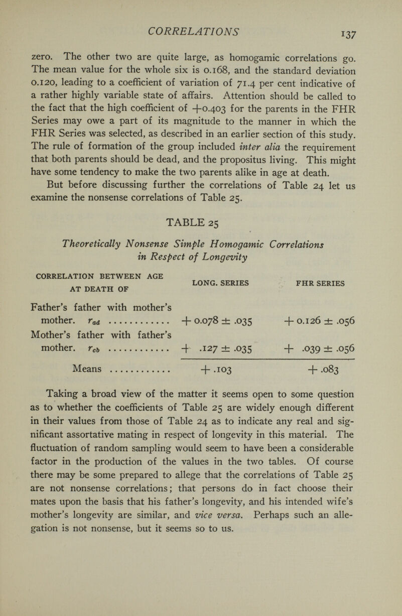 CORRELATIONS 137 zero. The other two are quite large, as homogamic correlations go. The mean value for the whole six is 0.168, and the standard deviation 0.120, leading to a coefficient of variation of 71.4 per cent indicative of a rather highly variable state of affairs. Attention should be called to the fact that the high coefficient of +0403 for the parents in the FHR Series may owe a part of its magnitude to the manner in which the FHR Series was selected, as described in an earlier section of this study. The rule of formation of the group included inter alia the requirement that both parents should be dead, and the propositus living. This might have some tendency to make the two parents alike in age at death. But before discussing further the correlations of Table 24 let us examine the nonsense correlations of Table 25. TABLE 25 Theoretically Nonsense Simple Homogamic Correlations in Respect of Longevity CORRELATION BETWEEN AGE LONG, SERIES FHR SERIES AT DEATH OF Father's father with mother's mother, rad  +0-078^.035 +0.126^.056 Mother's father with father's mother. Гсь  + .127 ± .035 + .039 ± .056 Means  + .103 + .083 Taking a broad view of the matter it seems open to some question as to whether the coefficients of Table 25 are widely enough different in their values from those of Table 24 as to indicate any real and sig¬ nificant assortative mating in respect of longevity in this material. The fluctuation of random sampling would seem to have been a considerable factor in the production of the values in the two tables. Of course there may be some prepared to allege that the correlations of Table 25 are not nonsense correlations; that persons do in fact choose their mates upon the basis that his father's longevity, and his intended wife's mother's longevity are similar, and vice versa. Perhaps such an alle¬ gation is not nonsense, but it seems so to us.