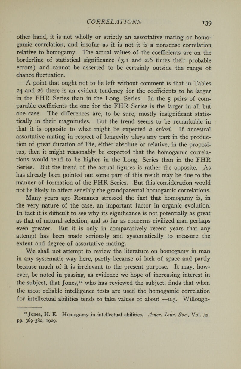 CORRELATIONS 139 other hand, it is not wholly or strictly an assortative mating or homo- gamic correlation, and insofar as it is not it is a nonsense correlation relative to homogamy. The actual values of the coefficients are on the borderline of statistical significance (3.1 and 2.6 times their probable errors) and cannot be asserted to be certainly outside the range of chance fluctuation. A point that ought not to be left without comment is that in Tables 24 and 26 there is an evident tendency for the coefficients to be larger in the FHR Series than in the Long. Series. In the 5 pairs of com¬ parable coefficients the one for the FHR Series is the larger in all but one case. The differences are, to be sure, mostly insignificant statis¬ tically in their magnitudes. But the trend seems to be remarkable in that it is opposite to what might be expected a priori. If ancestral assortative mating in respect of longevity plays any part in the produc¬ tion of great duration of life, either absolute or relative, in the proposi¬ tus, then it might reasonably be expected that the homogamic correla¬ tions would tend to be higher in the Long. Series than in the FHR Series. But the trend of the actual figures is rather the opposite. As has already been pointed out some part of this result may be due to the manner of formation of the FHR Series. But this consideration would not be likely to affect sensibly the grandparental homogamic correlations. Many years ago Romanes stressed the fact that homogamy is, in the very nature of the case, an important factor in organic evolution. In fact it is difficult to see why its significance is not potentially as great as that of natural selection, and so far as concerns civilized man perhaps even greater. But it is only in comparatively recent years that any attempt has been made seriously and systematically to measure the extent and degree of assortative mating. We shall not attempt to review the literature on homogamy in man in any systematic way here, partly because of lack of space and partly because much of it is irrelevant to the present purpose. It may, how¬ ever, be noted in passing, as evidence we hope of increasing interest in the subject, that Jones,®^ who has reviewed the subject, finds that when the most reliable intelligence tests are used the homogamic correlation for intellectual abilities tends to take values of about +0.5. Willough-  Jones, H. E. Homogamy in intellectual abilities. Amer. Jour. Soc., Vol. 35, pp. 369-382, 1929.