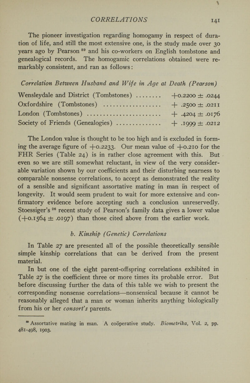 \ CORRELATIONS 141 The pioneer investigation regarding homogamy in respect of dura¬ tion of life, and still the most extensive one, is the study made over 30 years ago by Pearson and his co-workers on English tombstone and genealogical records. The homogamic correlations obtained were re¬ markably consistent, and ran as follows : Correlation Between Husband and Wife in Age at Death (Pearson) Wensleydale and District (Tombstones)  -\-0.2200 ± .0244 Oxfordshire (Tombstones)  -f- .2500 ±.0211 London (Tombstones)  -f- .4204 db .0176 Society of Friends (Genealogies)  .1999 ± .0212 The London value is thought to be too high and is excluded in form¬ ing the average figure of -f-0.2233. Our mean value of -\-0.210 for the FHR Series (Table 24) is in rather close agreement with this. But even so we are still somewhat reluctant, in view of the very consider¬ able variation shown by our coefficients and their disturbing nearness to comparable nonsense correlations, to accept as demonstrated the reality of a sensible and significant assortative mating in man in respect of longevity. It would seem prudent to wait for more extensive and con¬ firmatory evidence before accepting such a conclusion unreservedly. Stoessiger's recent study of Pearson's family data gives a lower value (+0.1564 ± .0197) than those cited above from the earlier work. b. Kinship (Genetic) Correlations In Table 27 are presented all of the possible theoretically sensible simple kinship correlations that can be derived from the present material. In but one of the eight parent-offspring correlations exhibited in Table 27 is the coefficient three or more times its probable error. But before discussing further the data of this table we wish to present the corresponding nonsense correlations—nonsensical because it cannot be reasonably alleged that a man or woman inherits anything biologically from his or her consort's parents.  Assortative mating in man. A cooperative study. Biometrika, Vol. 2, pp. 481-498, 1903.