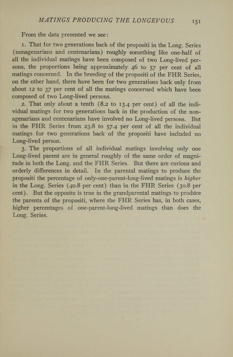 MATINGS PRODUCING THE LONGEVOUS 151 From the data presented we see : 1. That for two generations back of the propositi in the Long. Series (nonagenarians and centenarians) roughly something like one-half of all the individual matings have been composed of two Long-lived per¬ sons, the proportions being approximately 46 to 57 per cent of all matings concerned. In the breeding of the propositi of the FHR Series, on the other hand, there have been for two generations back only from about 12 to 37 per cent of all the matings concerned which have been composed of two Long-lived persons. 2. That only about a tenth (8.2 to 13.4 per cent) of all the indi¬ vidual matings for two generations back in the production of the non¬ agenarians and centenarians have involved no Long-lived persons. But in the FHR Series from 23.8 to 57.4 per cent of all the individual matings for two generations back of the propositi have included no Long-lived person. 3. The proportions of all individual matings involving only one Long-lived parent are in general roughly of the same order of magni¬ tude in both the Long, and the FHR Series. But there are curious and orderly differences in detail. In the parental matings to produce the propositi the percentage of only-one-parent-long-lived matings is higher in the Long. Series (40.8 per cent) than in the FHR Series (30.8 per cent). But the opposite is true in the grandparental matings to prodüce the parents of the propositi, where the FHR Series has, in both cases, higher percentages of one-parent-long-lived matings than does the Long. Series.