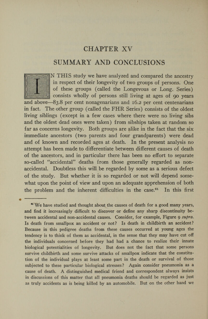 ? CHAPTER XV SUMMARY AND CONCLUSIONS N THIS study we have analyzed and compared the ancestry in respect of their longevity of two groups of persons. One of these groups (called the Longevous or Long. Series) consists wholly of persons still living at ages of 90 years and above—83.8 per cent nonagenarians and 16.2 per cent centenarians in fact. The other group (called the FHR Series) consists of the oldest living siblings (except in a few cases where there were no living sibs and the oldest dead ones were taken) from sibships taken at random so far as concerns longevity. Both groups are alike in the fact that the six immediate ancestors (two parents and four grandparents) were dead and of known and recorded ages at death. In the present analysis no attempt has been made to differentiate between different causes of death of the ancestors, and in particular there has been no effort to separate so-called accidental deaths from those generally regarded as non- accidental. Doubtless this will be regarded by some as a serious defect of the study. But whether it is so regarded or not will depend some¬ what upon the point of view and upon an adequate apprehension of both the problem and the inherent difficulties in the case.®^ In this first  We have studied and thought about the causes of death for a good many years, and find it increasingly difficult to discover or define any sharp discontinuity be¬ tween accidental and non-accidental causes. Consider, for example. Figure 9 supra. Is death from smallpox an accident or not? Is death in childbirth an accident? Because in this pedigree deaths from these causes occurred at young ages the tendency is to think of them as accidental, in the sense that they may have cut off the individuals concerned before they had had a chance to realize their innate biological potentialities of longevity. But does not the fact that some persons survive childbirth and some survive attacks of smallpox indicate that the constitu¬ tion of the individual plays at least some part in the death or survival of those subjected to these particular biological stresses? Again consider pneumonia as a cause of death. A distinguished medical friend and correspondent always insists in discussions of this matter that all pneumonia deaths should be regarded as just as truly accidents as is being killed by an automobile. But on the other hand we