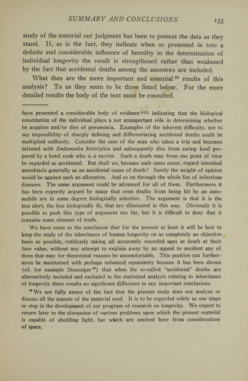 SUMMARY AND CONCLUSIONS 153 study of the material our judgment has been to present the data as they stand. If, as is the fact, they indicate when so presented in toto a definite and considerable influence of heredity in the determination of individual longevity the result is strengthened rather than weakened by the fact that accidental deaths among the ancestors are included. What then are the more important and essential results of this analysis? To us they seem to be those listed below. For the more detailed results the body of the text must be consulted. have presented a considerable body of evidence ®(i) indicating that the biological constitution of the individual plays a not unimportant rôle in determining whether he acquires and/or dies of pneumonia. Examples of the inherent difficulty, not to say impossibility of sharply defining and differentiating accidental deaths could be multiplied endlessly. Consider the case of the man who takes a trip and becomes infested with Endamoeba histolytica and subsequently dies from eating food pre¬ pared by a hotel cook who is a carrier. Such a death may from one point of view be regarded as accidental. But shall we, because such cases occur, regard intestinal amoebiasis generally as an accidental cause of death ? Surely the weight of opinion would be against such an allocation. And so on through the whole list of infectious diseases. The same argument could be advanced for all of them. Furthermore it has been cogently argued by many that even deaths from being hit by an auto¬ mobile are in some degree biologically selective. The argument is that it is the less alert, the less biologically fit, that are eliminated in this way. Obviously it is possible to push this type of argument too far, but it is difficult to deny that it contains some element of truth. We have come to the conclusion that for the present at least it will be best to keep the study of the inheritance of human longevity on as completely an objective basis as possible, ruthlessly taking all accurately recorded ages at death at their face value, without any attempt to explain away by an appeal to accident any of them that may for theoretical reasons be uncomfortable. This position can further¬ more be maintained with perhaps enhanced equanimity because it has been shown (of. for example Stoessiger that when the so-called accidental deaths are alternatively included and excluded in the statistical analysis relating to inheritance of longevity there results no significant difference in any important conclusions. We are fully aware of the fact that the present study does not analyze or discuss all the aspects of the material used. It is to be regarded solely as one stage or step in the development of our program of research on longevity. We expect to return later to the discussion of various problems upon which the present material is capable of shedding light, but which are omitted here from considerations of space.