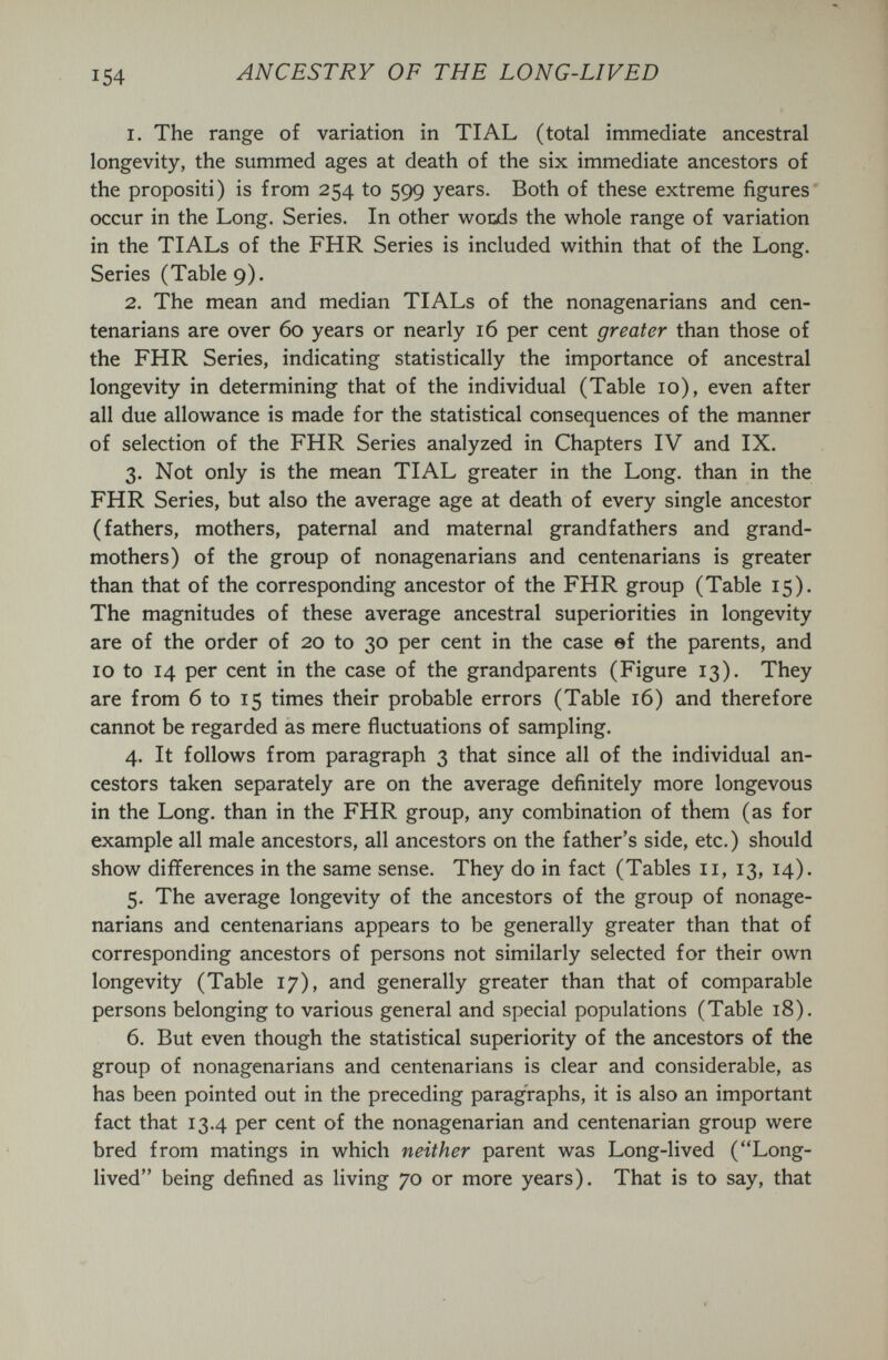 154 ANCESTRY OF THE LONG-LIVED 1. The range of variation in TI AL (total immediate ancestral longevity, the summed ages at death of the six immediate ancestors of the propositi) is from 254 to 599 years. Both of these extreme figures* occur in the Long. Series. In other wools the whole range of variation in the TIALs of the FHR Series is included within that of the Long. Series (Table 9). 2. The mean and median TIALs of the nonagenarians and cen¬ tenarians are over 60 years or nearly 16 per cent greater than those of the FHR Series, indicating statistically the importance of ancestral longevity in determining that of the individual (Table 10), even after all due allowance is made for the statistical consequences of the manner of selection of the FHR Series analyzed in Chapters IV and IX. 3. Not only is the mean TI AL greater in the Long, than in the FHR Series, but also the average age at death of every single ancestor (fathers, mothers, paternal and maternal grandfathers and grand¬ mothers) of the group of nonagenarians and centenarians is greater than that of the corresponding ancestor of the FHR group (Table 15). The magnitudes of these average ancestral superiorities in longevity are of the order of 20 to 30 per cent in the case ef the parents, and 10 to 14 per cent in the case of the grandparents (Figure 13). They are from 6 to 15 times their probable errors (Table 16) and therefore cannot be regarded as mere fluctuations of sampling. 4. It follows from paragraph 3 that since all of the individual an¬ cestors taken separately are on the average definitely more longevous in the Long, than in the FHR group, any combination of them (as for example all male ancestors, all ancestors on the father's side, etc.) should show differences in the same sense. They do in fact (Tables 11, 13, 14). 5. The average longevity of the ancestors of the group of nonage¬ narians and centenarians appears to be generally greater than that of corresponding ancestors of persons not similarly selected for their own longevity (Table 17), and generally greater than that of comparable persons belonging to various general and special populations (Table 18). 6. But even though the statistical superiority of the ancestors of the group of nonagenarians and centenarians is clear and considerable, as has been pointed out in the preceding paragraphs, it is also an important fact that 13.4 per cent of the nonagenarian and centenarian group were bred from matings in which neither parent was Long-lived (Long- lived being defined as living 70 or more years). That is to say, that