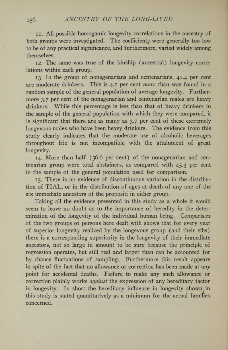 15б ANCESTRY OF THE LONG-LIVED 11. All possible homogamic longevity correlations in the ancestry of both groups were investigated. The coefficients were generally too low to be of any practical significance, and furthermore, varied widely among themselves. 12. The same was true of the kinship (ancestral) longevity corre¬ lations within each group. 13. In the group of nonagenarians and centenarians, 41.4 per cent are moderate drinkers. This is 4.1 per cent more than was found in a random sample of the general population of average longevity. Further¬ more 3.7 per cent of the nonagenarian and centenarian males are heavy drinkers. While this percentage is less than that of heavy drinkers in the sample of the general population with which they were compared, it is significant that there are as many as 3.7 per cent of these extremely longevous males who have been heavy drinkers. The evidence from this study clearly indicates that the moderate use of alcoholic beverages throughout life is not incompatible with the attainment of great longevity. 14. More than half (56.6 per cent) of the nonagenarian and cen¬ tenarian group were total abstainers, as compared with 45.3 per cent in the sample of the general population used for comparison. 15. There is no evidence of discontinuous variation in the distribu¬ tion of TIAL, or in the distribution of ages at death of any one of the six immediate ancestors of the propositi in either group. Taking all the evidence presented in this study as a whole it would seem to leave no doubt as to the importance of heredity in the deter¬ mination of the longevity of the individual human being. Comparison of the two groups of persons here dealt with shows that for every year of superior longevity realized by the longevous group (and their sibs) there is a corresponding superiority in the longevity of their immediate ancestors, not so large in amount to be sure because the principle of regression operates, but still real and larger than can be accounted for by chance fluctuations of sampling. Furthermore this result appears in spite of the fact that no allowance or correction has been made at any point for accidental deaths. Failure to make any such allowance or correction plainly works against the expression of any hereditary factor in longevity. In short the hereditary influence in longevity shown^in this study is stated quantitatively as a minimum for the actual families concerned.