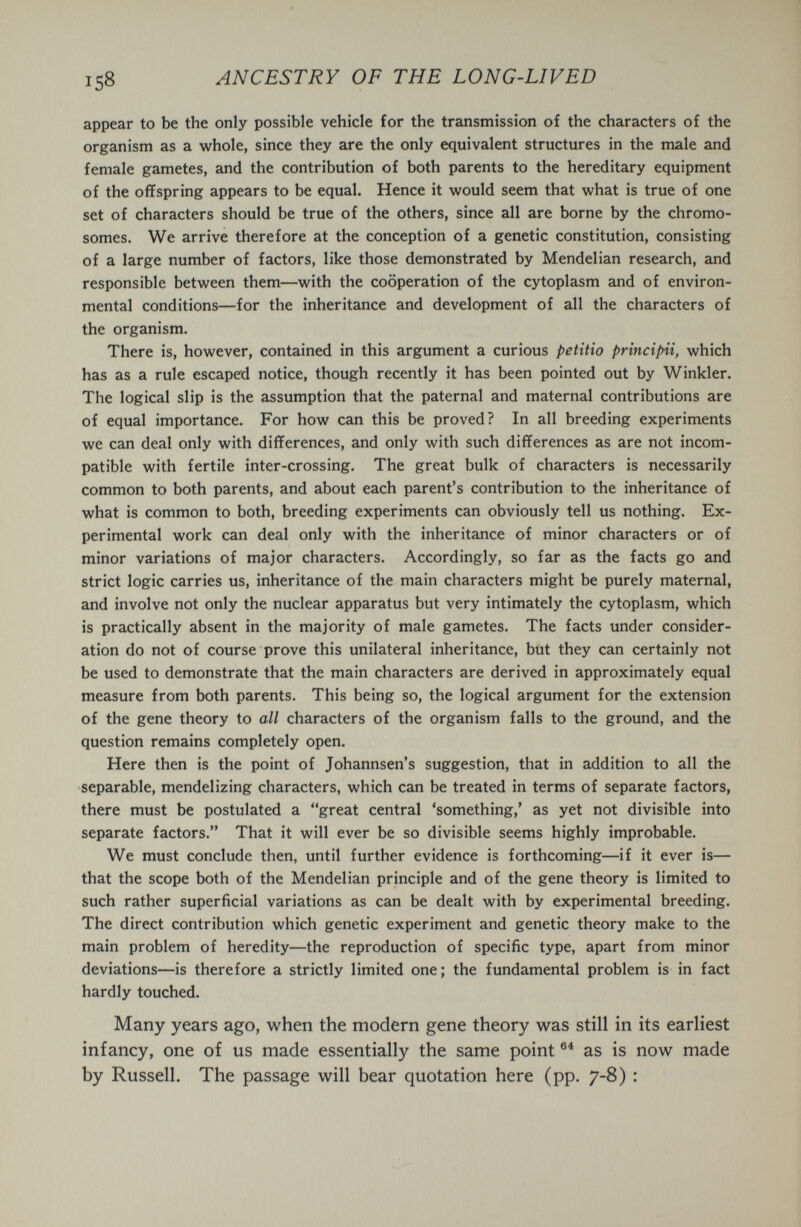 158 ANCESTRY OF THE LONG-LIVED appear to be the only possible vehicle for the transmission of the characters of the organism as a whole, since they are the only equivalent structures in the male and female gametes, and the contribution of both parents to the hereditary equipment of the offspring appears to be equal. Hence it would seem that what is true of one set of characters should be true of the others, since all are borne by the chromo¬ somes. We arrive therefore at the conception of a genetic constitution, consisting of a large number of factors, like those demonstrated by Mendelian research, and responsible between them—with the cooperation of the cytoplasm and of environ¬ mental conditions—for the inheritance and development of all the characters of the organism. There is, however, contained in this argument a curious petitio principii, which has as a rule escaped notice, though recently it has been pointed out by Winkler. The logical slip is the assumption that the paternal and maternal contributions are of equal importance. For how can this be proved? In all breeding experiments we can deal only with differences, and only with such differences as are not incom¬ patible with fertile inter-crossing. The great bulk of characters is necessarily common to both parents, and about each parent's contribution to the inheritance of what is common to both, breeding experiments can obviously tell us nothing. Ex¬ perimental work can deal only with the inheritance of minor characters or of minor variations of major characters. Accordingly, so far as the facts go and strict logic carries us, inheritance of the main characters might be purely maternal, and involve not only the nuclear apparatus but very intimately the cytoplasm, which is practically absent in the majority of male gametes. The facts under consider¬ ation do not of course prove this unilateral inheritance, but they can certainly not be used to demonstrate that the main characters are derived in approximately equal measure from both parents. This being so, the logical argument for the extension of the gene theory to all characters of the organism falls to the ground, and the question remains completely open. Here then is the point of Johannsen's suggestion, that in addition to all the separable, mendelizing characters, which can be treated in terms of separate factors, there must be postulated a great central 'something,' as yet not divisible into separate factors. That it will ever be so divisible seems highly improbable. We must conclude then, until further evidence is forthcoming—if it ever is— that the scope both of the Mendelian principle and of the gene theory is limited to such rather superficial variations as can be dealt with by experimental breeding. The direct contribution which genetic experiment and genetic theory make to the main problem of heredity—the reproduction of specific type, apart from minor deviations—is therefore a strictly limited one; the fundamental problem is in fact hardly touched. Many years ago, when the modern gene theory was still in its earliest infancy, one of us made essentially the same point as is now made by Russell. The passage will bear quotation here (pp. 7-8) :