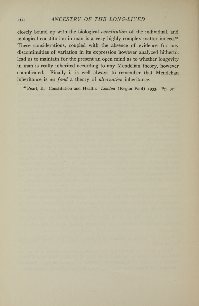 i6o ANCESTRY OF THE LONG-LIVED closely bound up with the biological constitution of the individual, and biological constitution in man is a very highly complex matter indeed.®® These considerations, coupled with the absence of evidence for any discontinuities of variation in its expression however analyzed hitherto, lead us to maintain for the present an open mind as to whether longevity in man is really inherited according to any Mendelian theory, however complicated. Finally it is well always to remember that Mendelian inheritance is au fond a theory of alternative inheritance. Pearl, R. Constitution and Health. London (Kegan Paul) 1933. Pp. 97.