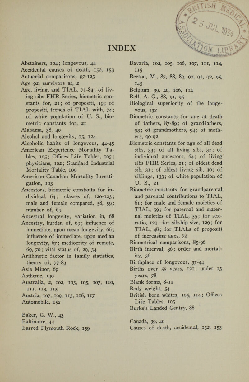 г/ * yii' сл <iüi b) Cl c? /л INDEX Mh lvb^' Abstainers, 104; longevous, 44 Accidental causes of death, 152, 153 Actuarial comparisons, 97-125 Age 92, survivors at, 2 Age, living, and TIAL, 71-84; of liv¬ ing sibs FHR Series, biometrie con¬ stants for, 21; of propositi, 19; of propositi, trends of TIAL with, 74; of white population of U. S., bio- metric constants for, 21 Alabama, 38, 40 Alcohol and longevity, 15, 124 Alcoholic habits of longevous, 44-45 American Experience Mortality Ta¬ bles, 105; Offices Life Tables, 105; physicians, 102; Standard Industrial Mortality Table, 109 American-Canadian Mortality Investi¬ gation, 103 Ancestors, biometrie constants for in¬ dividual, 64; classes of, 120-123; male and female compared, 58, 59; number of, 69 Ancestral longevity, variation in, 68 Ancestry, burden of, 69; influence of immediate, upon mean longevity, 66 ; influence of immediate, upon median longevity, 67 ; mediocrity of remote, 69, 70; vital status of, 29, 34 Arithmetic factor in family statistics, theory of, 77-83 Asia Minor, 69 Asthenic, 140 Australia, 2, 102, 103, 105, 107, 110, III, 113, IIS Austria, 107, 109, 115, 116, 117 Automobile, 152 Baker, G. W., 43 Baltimore, 44 Barred Plymouth Rock, 159 Bavaria, 102, 105, 106, 107, iii, 114, 115 Beeton, M., 87, 88, 89, 90, 91, 92, 95, 145 Belgium, 39, 40, 106, 114 Bell, A. G., 88, 91, 95 Biological superiority of the longe¬ vous, 132 Biometrie constants for age at death of fathers, 87-89; of grandfathers, 93; of grandmothers, 94; of moth¬ ers, 90-92 Biometrie constants for age of all dead sibs, 33 ; of all living sibs, 32 ; of individual ancestors, 64; of living sibs FHR Series, 21 ; of oldest dead sib, 31; of oldest living sib, 30; of siblings, 133 ; of white population of U. S., 21 Biometrie constants for grandparental and parental contributions to TIAL, 61 ; for male and female moieties of TIAL, 59; for paternal and mater¬ nal moieties of TIAL, 55 ; for sex- ratio, 129; for sibship size, 129; for TIAL, 48; for TIALs of propositi of increasing ages, 72 Biometrical comparisons, 85-96 Birth interval, 36; order and mortal¬ ity, 36 Birthplace of longevous, 37-44 Births over 55 years, 121 ; under 15 years, 78 Blank forms, 8-12 Body weight, 54 British born whites, 105, 114; Offices Life Tables, 105 Burke's Landed Gentry, 88 Canada, 39, 40 Causes of death, accidental, 152, 153