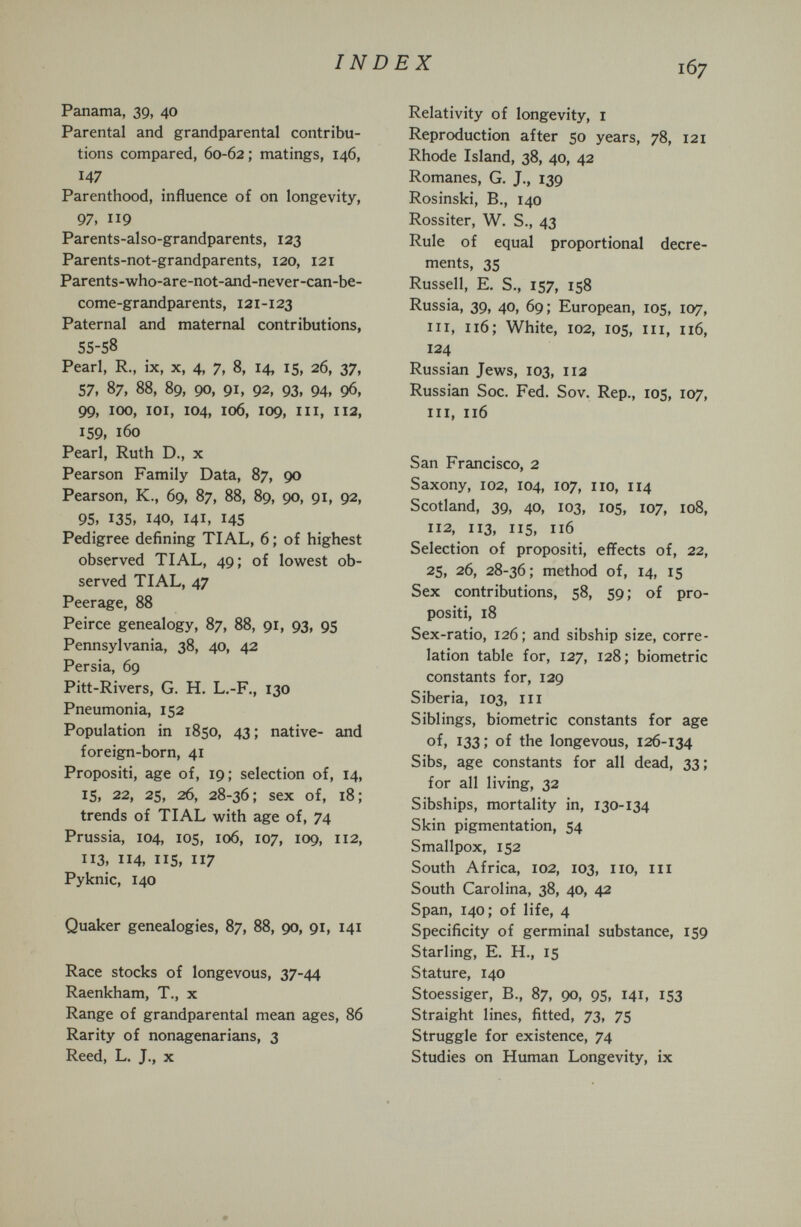 INDEX 167 Panama, 39, 40 Parental and grandparental contribu¬ tions compared, 60-62 ; matings, 146, 147 Parenthood, influence of on longevity, 97, 119 Parents-also-grandparents, 123 Parents-not-grandparents, 120, 121 Parents-who-are-not-and-never-can-be- come-grandparents, 121-123 Paternal and maternal contributions, 55-58 Pearl, R., ix, x, 4, 7, 8, 14, 15, 26, 37, 57, 87, 88, 89, 90, 91, 92, 93, 94, Ф, 99, 100, loi, 104, 106, 109, III, 112, 159, 160 Pearl, Ruth D., x Pearson Family Data, 87, 90 Pearson, K., 69, 87, 88, 89, 90, 91, 92, 95, 135, 140, 141, 145 Pedigree defining TIAL, 6 ; of highest observed TIAL, 49; of lowest ob¬ served TIAL, 47 Peerage, 88 Peirce genealogy, 87, 88, 91, 93, 95 Pennsylvania, 38, 40, 42 Persia, 69 Pitt-Rivers, G. H. L,-F., 130 Pneumonia, 152 Population in 1850, 43 ; native- and foreign-born, 41 Propositi, age of, 19; selection of, 14, 15, 22, 25, 26, 28-36; sex of, 18; trends of TIAL with age of, 74 Prussia, 104, los, 106, 107, 109, 112, 113, 114, IIS, 117 Pyknic, 140 Quaker genealogies, 87, 88, 90, 91, 141 Race stocks of longevous, 37-44 Raenkham, T., x Range of grandparental mean ages, 86 Rarity of nonagenarians, 3 Reed, L. J., x Relativity of longevity, i Reproduction after 50 years, 78, 121 Rhode Island, 38, 40, 42 Romanes, G. J., 139 Rosinski, В., 140 Rossiter, W. S., 43 Rule of equal proportional decre¬ ments, 35 Russell, E. S., 157, 158 Russia, 39, 40, 69; European, 105, 107, III, 116; White, 102, IDS, III, 116, 124 Russian Jews, 103, 112 Russian Soc. Fed. Sov. Rep., 105, 107, 111, 116 San Francisco, 2 Saxony, 102, 104, 107, no, 114 Scotland, 39, 40, 103, IOS, 107, 108, 112, 113, 115, 116 Selection of propositi, effects of, 22, 25, 26, 28-36; method of, 14, is Sex contributions, 58, 59 ; of pro¬ positi, 18 Sex-ratio, 126; and sibship size, corre¬ lation table for, 127, 128; biometrie constants for, 129 Siberia, 103, III Siblings, biometrie constants for age of, 133; of the longevous, 126-134 Sibs, age constants for all dead, 33; for all living, 32 Sibships, mortality in, 130-134 Skin pigmentation, 54 Smallpox, 152 South Africa, 102, 103, no, iii South Carolina, 38, 40, 42 Span, 140; of life, 4 Specificity of germinal substance, 159 Starling, E. H., 15 Stature, 140 Stoessiger, В., 87, 90, 95, 141, 153 Straight lines, fitted, 73, 75 Struggle for existence, 74 Studies on Human Longevity, ix