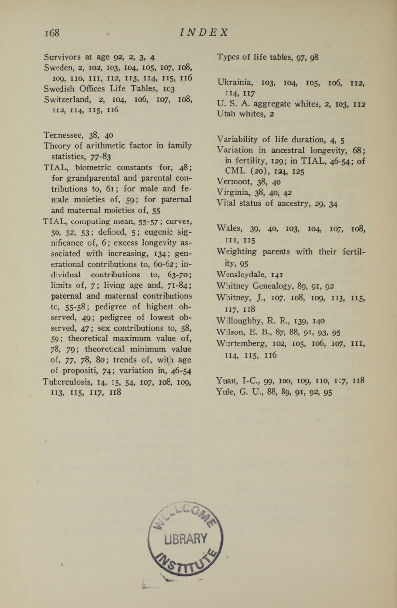INDEX Survivors at age 92, 2, 3, 4 Sweden, 2, 102, 103, 104, 105, 107, 108, 109, iio, III, 112, 113, 114, 115, 116 Swedish Offices Life Tables, 103 Switzerland, 2, 104, 106, 107, 108, 112, 114, IIS, 116 Tennessee, 38, 40 Theory of arithmetic factor in family statistics, 77-83 TIAL, biometrie constants for, 48 ; for grandparental and parental con¬ tributions to, 61 ; for male and fe¬ male moieties of, 59; for paternal and maternal moieties of, 55 TIAL, computing mean, 55-57 ; curves, 50, 52, 53; defined, 5; eugenic sig¬ nificance of, 6; excess longevity as¬ sociated with increasing, 134; gen¬ erational contributions to, 60-62; in¬ dividual contributions to, 63-70 ; limits of, 7; living age and, 71-84; paternal and maternal contributions to, 55-58; pedigree of highest ob¬ served, 49; pedigree of lowest ob¬ served, 47; sex contributions to, 58, 59; theoretical maximum value of, 78, 79; theoretical minimum value of, 77, 78, 80; trends of, with age of propositi, 74; variation in, 46-54 Tuberculosis, 14, 15, 54, 107, 108, 109, 113, 115, 117, 118 Types of life tables, 97, 98 Ukrainia, 103, 104, 105, 106, 112, 114, 117 U. S. A. aggregate whites, 2, 103, 112 Utah whites, 2 Variability of life duration, 4, 5 Variation in ancestral longevity, 68; in fertility, 129; in TIAL, 46-54; of CML (20), 134, 125 Vermont, 38, 40 Virginia, 38, 40, 42 Vital status of ancestry, 29, 34 Wales, 39, 40, 103, 104, 107, 108, III, 115 Weighting parents with their fertil¬ ity, 95 Wensleydale, 141 Whitney Genealogy, 89, 91, 92 Whitney, J., 107, 108, 109, 113, IIS, 117, 118 Willoughby, R. R., 139, 140 Wilson, E. В., 87, 88, 91, 93, 95 Wurtemberg, 102, 105, 106, 107, m, 114, 115, 116 Yuan, I-C, 99, ICO, 109, no, 117, 118 Yule, G. и., 88, 89, 91, 92, 9S