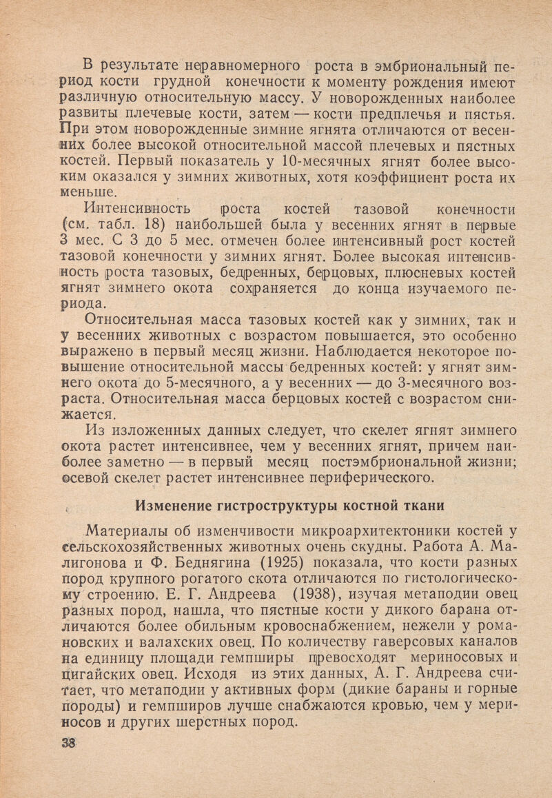 в результате неравномерного роста в эмбриональный пе¬ риод кости грудной конечности к моменту рождения имеют различную относительную массу. У новорожденных наиболее развиты плечевые кости, затем — кости предплечья и пястья. При этом новорожденные зимние ягнята отличаются от весен- ийх более высокой относительной массой плечевых и пястных костей. Первый показатель у 10-месячных ягнят более высо¬ ким оказался у зимних животных, хотя коэффициент роста их меньше. Интенсивность ¡роста костей тазовой конечности (см. табл. 18) наибольшей была у весенних ягнят в первые 3 мес. С 3 до 5 мес. отмечен более интенсивный рост костей тазовой конечности у зимних ягнят. Более высокая интенсив- иость роста тазовых, бед|ренных, 6qpH,0Bbix, плюсневых костей ягнят зимнего окота сохраняется до конца изучаемого пе¬ риода. Относительная масса тазовых костей как у зимних, так и у весенних животных с возрастом повышается, это особенно выражено в первый месяц жизни. Наблюдается некоторое по¬ вышение относительной массы бедренных костей: у ягнят зим¬ него окота до 5-месячного, а у весенних —до 3-месячного воз¬ раста. Относительная масса берцовых костей с возрастом сни¬ жается. Из изложенных данных следует, что скелет ягнят зимнего окота растет интенсивнее, чем у весенних ягнят, причем наи¬ более заметно — в первый месяц постэмбриональной жизни; осевой скелет растет интенсивнее периферического. ( Изменение гистроструктуры костной ткани Материалы об изменчивости микроархитектоники костей у сельскохозяйственных животных очень скудны. Работа А. Ма- лигонова и Ф. Беднягина (1925) показала, что кости разных пород крупного рогатого скота отличаются по гистологическо¬ му строению. Е. Г. Андреева (1938), изучая метаподии овец разных пород, нашла, что пястные кости у дикого барана от¬ личаются более обильным кровоснабжением, нежели у рома¬ новских и валахских овец. По количеству гаверсовых каналов на единицу площади гемпширы превосходят мериносовых и Дйгайских овец. Исходя из этих данных, А. Г. Андреева счи¬ тает, что метаподии у активных форм (дикие бараны и горные породы) и гемпширов лучше снабжаются кровью, чем у мери¬ носов и других шерстных пород. 38