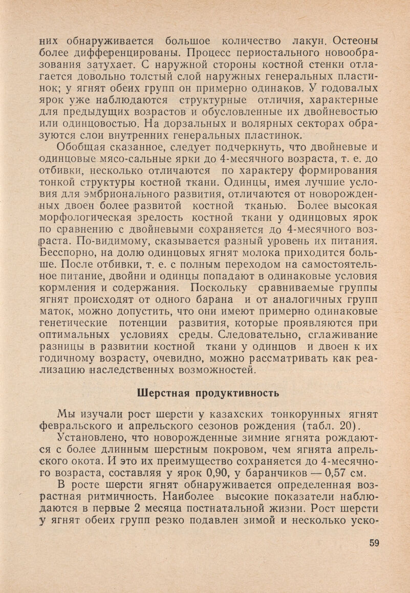 них обнаруживается большое количество лакун. Остеоны более дифференцированы. Процесс периостального новообра¬ зования затухает. С наружной стороны костной стенки отла¬ гается довольно толстый слой наружных генеральных пласти¬ нок; у ягнят обеих групп он примерно одинаков. У годовалых - ярок уже наблюдаются структурные отличия, характерные для предыдущих возрастов и обусловленные их двойневостью или одинцовостью. На дорзальных и волярных секторах обра¬ зуются слои внутренних генеральных пластинок. Обобщая сказанное, следует подчеркнуть, что двойневые и одинцовые мясо-сальные ярки до 4-месячного возраста, т. е. до отбивки, несколько отличаются по характеру формирования тонкой структуры костной ткани. Одинцы, имея лучшие усло¬ вия для эмбрионального развития, отличаются от новорожден¬ ных двоен более развитой костной тканью. Более высокая морфологическая зрелость костной ткани у одинцовых ярок по сравнению с двойневыми сохраняется до 4-месячного воз- jpacTa. По-видимому, сказывается разный уровень их питания. Бесспорно, на долю одинцовых ягнят молока приходится боль¬ ше. После отбивки, т. е. с полным переходом на самостоятель¬ ное питание, двойни и одинцы попадают в одинаковые условия кормления и содержания. Поскольку сравниваемые группы ягнят происходят от одного барана и от аналогичных групп маток, можно допустить, что они имеют примерно одинаковые генетические потенции развития, которые проявляются при оптимальных условиях среды. Следовательно, сглаживание разницы в развитии костной ткани у одинцов и двоен к их годичному возрасту, очевидно, можно рассматривать как реа¬ лизацию наследственных возможностей. Шерстная продуктивность Мы изучали рост mqpcTH у казахских тонкорунных ягнят февральского и апрельского сезонов рождения (табл. 20). Установлено, что новорожденные зимние ягнята рождают¬ ся с более длинным шерстным покровом, чем ягнята апрель¬ ского окота. И это их преимущество сохраняется до 4-месячно¬ го возраста, составляя у ярок 0,90, у баранчиков — 0,57 см. В росте шqpcти ягнят обнаруживается определенная воз¬ растная ритмичность. Наиболее высокие показатели наблю¬ даются в первые 2 месяца постнатальной жизни. Рост шерсти у ягнят обеих групп резко подавлен зимой и несколько уско- 59