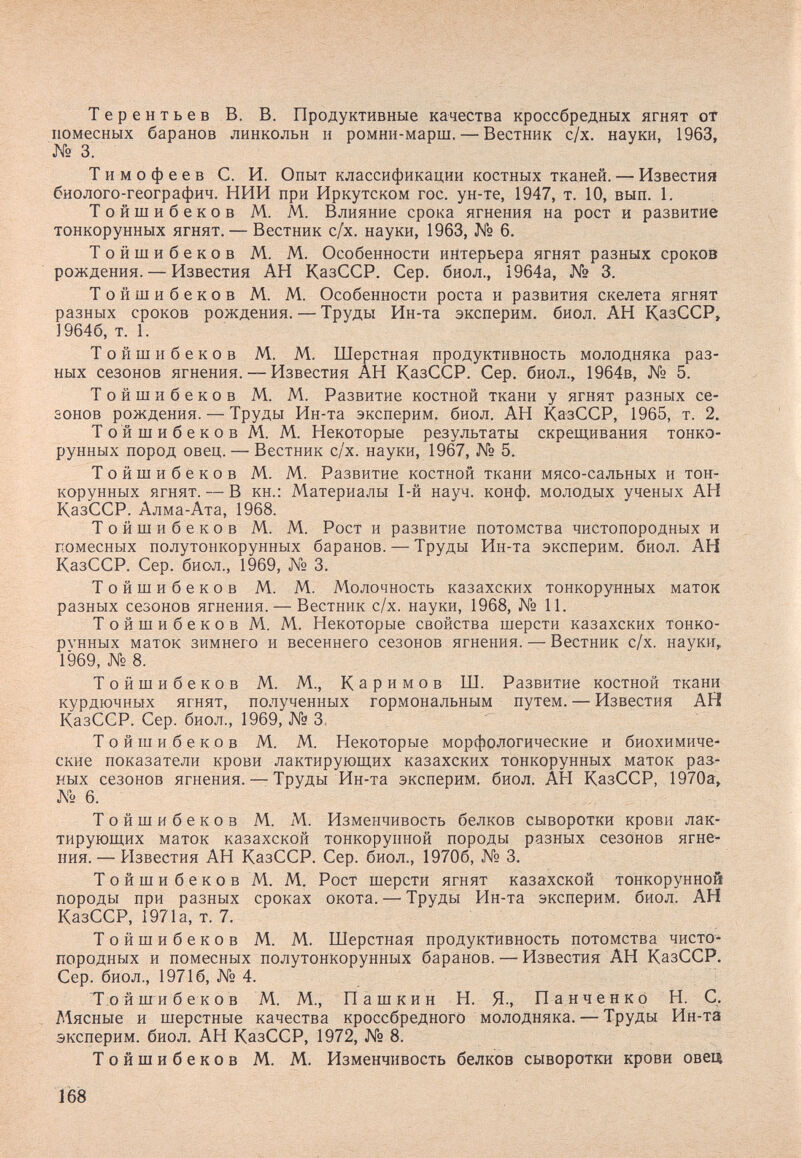 Терентьев В. В. Продуктивные качества кроссбредных ягнят от помесных баранов линкольн и ромнн-марш. — Вестник с/х. науки, 1963, № 3. Тимофеев С. И. Опыт классификации костных тканей. — Известия биолого-географич. НИИ при Иркутском гос. ун-те, 1947, т. 10, вып. 1. Тойшибеков М. М. Влияние срока ягнения на рост и развитие тонкорунных ягнят. — Вестник с/х. науки, 1963, № 6. Тойшибеков М. М. Особенности интерьера ягнят разных сроков рождения. — Известия АН КазССР. Сер. биол., 1964а, № 3. Тойшибеков М. М. Особенности роста и развития скелета ягнят разных сроков рождения. — Труды Ин-та эксперим. биол. АН КазССР» 19646, т. 1. Тойшибеков М. М. Шерстная продуктивность молодняка раз¬ ных сезонов ягнения. — Известия АН КазССР. Сер. биол., 1964в, № 5. Тойшибеков М. М. Развитие костной ткани у ягнят разных се- аонов рождения. — Труды Ин-та эксперим. биол. АН КазССР, 1965, т. 2. Т о й ш и б e к о в Al. M. Некоторые результаты скрещивания тонко¬ рунных пород овец. — Вестник с/х. науки, 1967, № 5. Тойшибеков М. М. Развитие костной ткани мясо-сальных и тон¬ корунных ягнят. — В кн.: Материалы 1-й науч. конф. молодых ученых АН КазССР. Алма-Ата, 1968. Тойшибеков М. М. Рост и развитие потомства чистопородных и помесных полутонкорунных баранов. — Труды Ин-та эксперим. биол. АН КазССР. Сер. биол., 1969, № 3. Тойшибеков М. М. Молочность казахских тонкорунных маток разных сезонов ягнения. — Вестник с/х. науки, 1968, № 11. Тойшибеков М. М. Некоторые свойства шерсти казахских тонко¬ рунных маток зимнего и весеннего сезонов ягнения. — Вестник с/х. науки, 1969, № 8. Тойшибеков М. М., Каримов Ш. Развитие костной ткани курдючных ягнят, полученных гормональным путем. — Известия АН КазССР. Сер. биол., 1969, № 3. Тойшибеков М. М. Некоторые морфологические и биохимиче¬ ские показатели крови лактирующих казахских тонкорунных маток раз¬ ных сезонов ягнения. — Труды Ин-та эксперим. биол. АН КазССР, 1970а, Л'Ь 6. Тойшибеков М. М. Изменчивость белков сыворотки крови лак¬ тирующих маток казахской тонкорунной породы разных сезонов ягне¬ ния.— Известия АН КазССР. Сер. биол., 19706, № 3, Тойшибеков М. М. Рост шерсти ягнят казахской тонкорунной породы при разных сроках окота. — Труды Ин-та эксперим. биол. АН КазССР, 1971а, т. 7. Тойшибеков М. М. Шерстная продуктивность потомства чисто¬ породных и помесных полутонкорунных баранов. — Известия АН КазССР. Сер. биол., 19716, № 4. Тойшибеков М. М., Пашкин Н. Я., Панченко Н. С. Мясные и шерстные качества кроссбредного молодняка. —- Труды Ин-та эксперим. биол. АН КазССР, 1972, № 8. Тойтибеков М. М. Изменчивость белков сыворотки крови овец 168