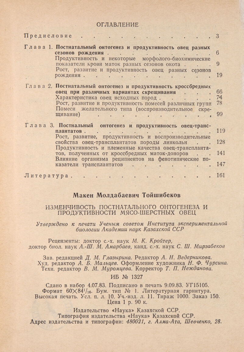 ОГЛАВЛЕНИЕ Предисловие . . . . .  3 Глава 1. Постнатальный онтогенез и продуктивность овец разных сезонов рождения  6 Продуктивность и некоторые морфолого-биохимические показатели крови маток разных сезонов окота . . . 9 Рост, развитие и продуктивность овец разных cç,30hob рождения . . . . . . . . . 7 .19 Глава 2. Постнатальный онтогенез и продуктивность кроссбредных овец при различных вариантах скрещивания . . .66 Характеристика овец исходных пород . . . . .74 Рост, развитие и продуктивность помесей различных групп 78 Помеси желательного типа (воспроизводительное скре¬ щивание)  . ,,99 Глава 3. Постнальный онтогенез и продуктивность овец-транс¬ плантатов  . . .119 Рост, развитие, продуктивность и воспроизводительные свойства овец-трансплантатов породы линкольн . . 128 Продуктивность и племенные качества овец-транспланта¬ тов, полученных от кроссбредных маток-доноров . . 141 Влияние организма реципиентов на фенотипические по¬ казатели трансплантатов .  147 Литература  . 161 Макен Молдабаевич Тойшибеков ИЗМЕНЧИВОСТЬ ПОСТНАТАЛЬНОГО ОНТОГЕНЕЗА И ПРОДУКТИВНОСТИ МЯСО-ШЕРСТНЫХ ОВЕЦ Утверждено к печати Ученым советом Института экспериментальной биологии Академии наук Казахской ССР Рецензенты: доктор с.-х. наук М. К. Кройтер, доктор биол. наук А.-Ш. М. Амарбаев, канд. с.-х. наук С. Ш. Мирзабеков Зав. редакцией Д. М. Глазырина. Редактор А. Н. Ведерникова. Худ. редактор А. Б. Мальцев. Оформление художника Н. Ф. Чурсина. Техн. редактор В. М. Муромцева. Корректор Т. П. Нежданова. ИБ № 1327 Сдано в набор 4.07.83. Подписано в печать 9.09.83. УГ15105. Формат 60X84Vi6- Бум. тип № 1. Литературная гарнитура. Высокая печать. Усл. п. л. 10. Уч.-изд. л. 11. Тираж 1000. Заказ 150. Цена 1 р. 90 к. Издательство «Наука» Казахской ССР. Типография издательства «Наука» Казахской ССР. Адрес издательства и типографии: 480021, г. Алма-Ата, Шевченко, 28.