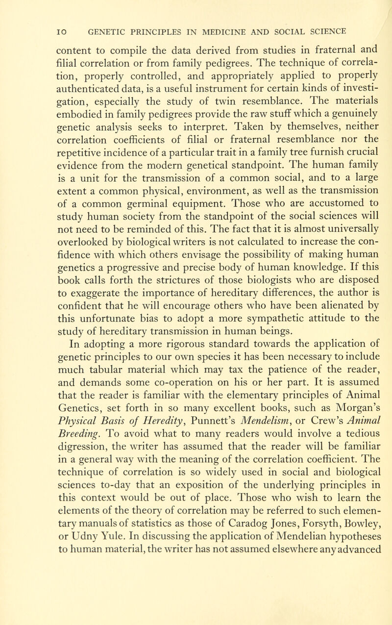 content to compile the data derived from studies in fraternal and filial correlation or from family pedigrees. The technique of correla tion, properly controlled, and appropriately applied to properly authenticated data, is a useful instrument for certain kinds of investi gation, especially the study of twin resemblance. The materials embodied in family pedigrees provide the raw stuff which a genuinely genetic analysis seeks to interpret. Taken by themselves, neither correlation coefficients of filial or fraternal resemblance nor the repetitive incidence of a particular trait in a family tree furnish crucial evidence from the modern genetical standpoint. The human family is a unit for the transmission of a common social, and to a large extent a common physical, environment, as well as the transmission of a common germinal equipment. Those who are accustomed to study human society from the standpoint of the social sciences will not need to be reminded of this. The fact that it is almost universally overlooked by biological writers is not calculated to increase the con fidence with which others envisage the possibility of making human genetics a progressive and precise body of human knowledge. If this book calls forth the strictures of those biologists who are disposed to exaggerate the importance of hereditary differences, the author is confident that he will encourage others who have been alienated by this unfortunate bias to adopt a more sympathetic attitude to the study of hereditary transmission in human beings. In adopting a more rigorous standard towards the application of genetic principles to our own species it has been necessary to include much tabular material which may tax the patience of the reader, and demands some co-operation on his or her part. It is assumed that the reader is familiar with the elementary principles of Animal Genetics, set forth in so many excellent books, such as Morgan's Physical Basis of Heredity , Punnett's Mendelism , or Crew's Animal Breeding. To avoid what to many readers would involve a tedious digression, the writer has assumed that the reader will be familiar in a general way with the meaning of the correlation coefficient. The technique of correlation is so widely used in social and biological sciences to-day that an exposition of the underlying principles in this context would be out of place. Those who wish to learn the elements of the theory of correlation may be referred to such elemen tary manuals of statistics as those of Caradog Jones, Forsyth, Bowley, or Udny Yule. In discussing the application of Mendelian hypotheses to human material, the writer has not assumed elsewhere any advanced