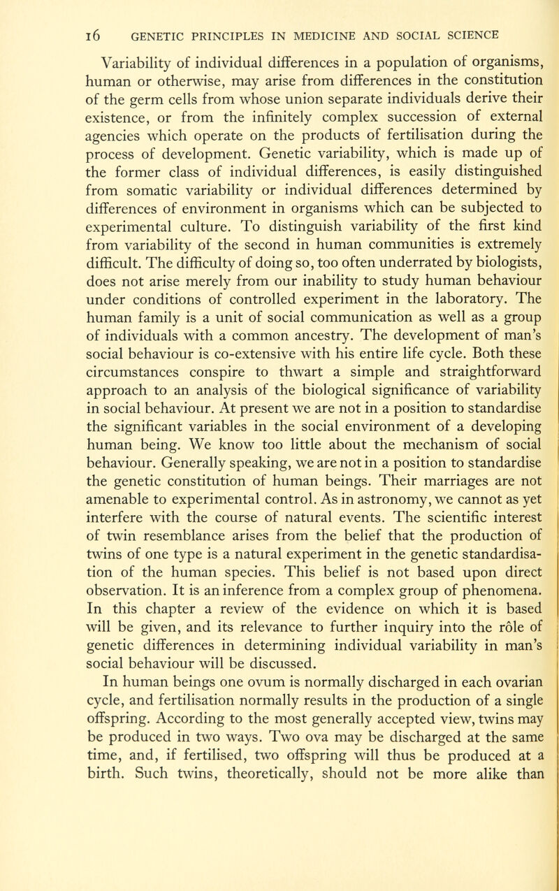 Variability of individual differences in a population of organisms, human or otherwise, may arise from differences in the constitution of the germ cells from whose union separate individuals derive their existence, or from the infinitely complex succession of external agencies which operate on the products of fertilisation during the process of development. Genetic variability, which is made up of the former class of individual differences, is easily distinguished from somatic variability or individual differences determined by differences of environment in organisms which can be subjected to experimental culture. To distinguish variability of the first kind from variability of the second in human communities is extremely difficult. The difficulty of doing so, too often underrated by biologists, does not arise merely from our inability to study human behaviour under conditions of controlled experiment in the laboratory. The human family is a unit of social communication as well as a group of individuals with a common ancestry. The development of man's social behaviour is co-extensive with his entire life cycle. Both these circumstances conspire to thwart a simple and straightforward approach to an analysis of the biological significance of variability in social behaviour. At present we are not in a position to standardise the significant variables in the social environment of a developing human being. We know too little about the mechanism of social behaviour. Generally speaking, we are not in a position to standardise the genetic constitution of human beings. Their marriages are not amenable to experimental control. As in astronomy, we cannot as yet interfere with the course of natural events. The scientific interest of twin resemblance arises from the belief that the production of twins of one type is a natural experiment in the genetic standardisa tion of the human species. This belief is not based upon direct observation. It is an inference from a complex group of phenomena. In this chapter a review of the evidence on which it is based will be given, and its relevance to further inquiry into the rôle of genetic differences in determining individual variability in man's social behaviour will be discussed. In human beings one ovum is normally discharged in each ovarian cycle, and fertilisation normally results in the production of a single offspring. According to the most generally accepted view, twins may be produced in two ways. Two ova may be discharged at the same time, and, if fertilised, two offspring will thus be produced at a birth. Such twins, theoretically, should not be more alike than