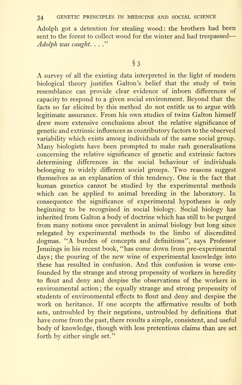 Adolph got a detention for stealing wood: the brothers had been sent to the forest to collect wood for the winter and had trespassed— Adolph was caught. ... §3 A survey of all the existing data interpreted in the light of modern biological theory justifies Galton's belief that the study of twin resemblance can provide clear evidence of inborn differences of capacity to respond to a given social environment. Beyond that the facts so far elicited by this method do not entitle us to argue with legitimate assurance. From his own studies of twins Galton himself drew more extensive conclusions about the relative significance of genetic and extrinsic influences as contributory factors to the observed variability which exists among individuals of the same social group. Many biologists have been prompted to make rash generalisations concerning the relative significance of genetic and extrinsic factors determining differences in the social behaviour of individuals belonging to widely different social groups. Two reasons suggest themselves as an explanation of this tendency. One is the fact that human genetics cannot be studied by the experimental methods which can be applied to animal breeding in the laboratory. In consequence the significance of experimental hypotheses is only beginning to be recognised in social biology. Social biology has inherited from Galton a body of doctrine which has still to be purged from many notions once prevalent in animal biology but long since relegated by experimental methods to the limbo of discredited dogmas. A burden of concepts and definitions, says Professor Jennings in his recent book, has come down from pre-experimental days ; the pouring of the new wine of experimental knowledge into these has resulted in confusion. And this confusion is worse con founded by the strange and strong propensity of workers in heredity to flout and deny and despise the observations of the workers in environmental action; the equally strange and strong propensity of students of environmental effects to flout and deny and despise the work on heritance. If one accepts the affirmative results of both sets, untroubled by their negations, untroubled by definitions that have come from the past, there results a simple, consistent, and useful body of knowledge, though with less pretentious claims than are set forth by either single set.