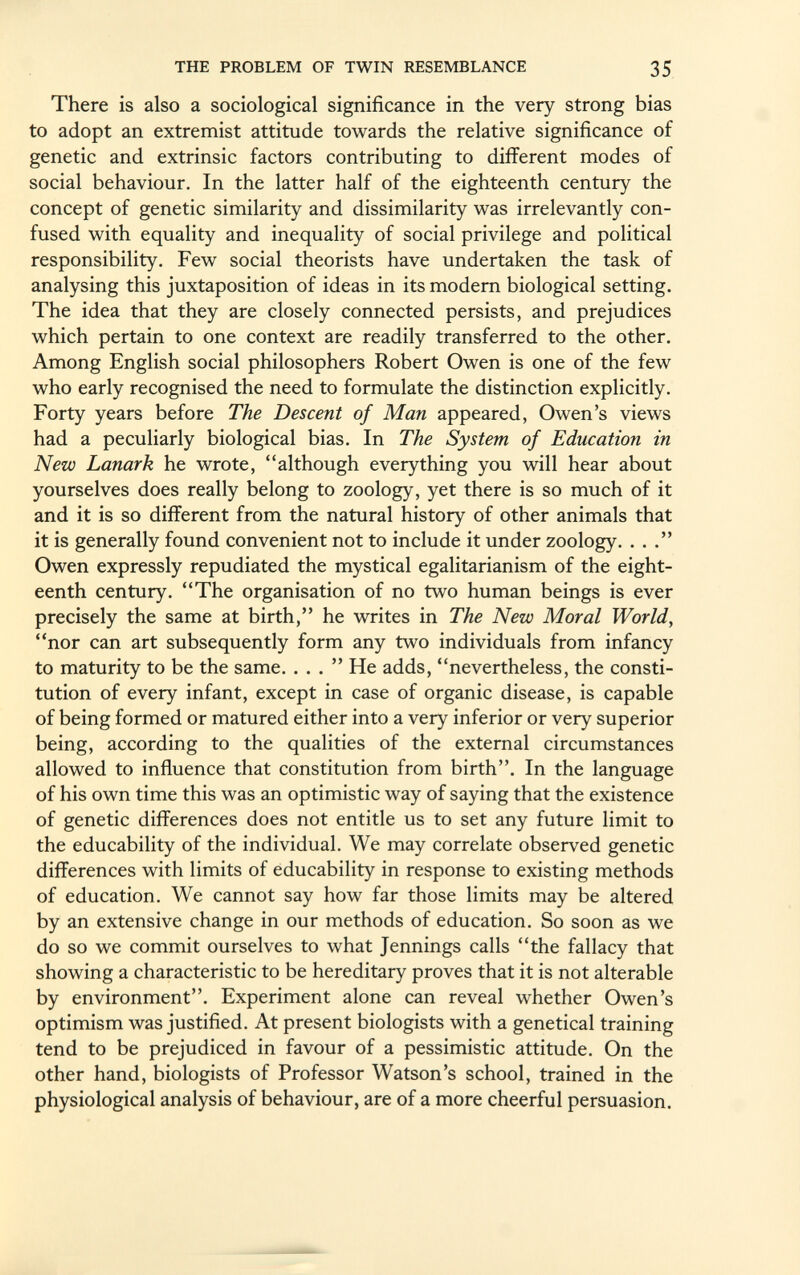 There is also a sociological significance in the very strong bias to adopt an extremist attitude towards the relative significance of genetic and extrinsic factors contributing to different modes of social behaviour. In the latter half of the eighteenth century the concept of genetic similarity and dissimilarity was irrelevantly con fused with equality and inequality of social privilege and political responsibility. Few social theorists have undertaken the task of analysing this juxtaposition of ideas in its modern biological setting. The idea that they are closely connected persists, and prejudices which pertain to one context are readily transferred to the other. Among English social philosophers Robert Owen is one of the few who early recognised the need to formulate the distinction explicitly. Forty years before The Descent of Man appeared, Owen's views had a peculiarly biological bias. In The System of Education in New Lanark he wrote, although everything you will hear about yourselves does really belong to zoology, yet there is so much of it and it is so different from the natural history of other animals that it is generally found convenient not to include it under zoology. ... Owen expressly repudiated the mystical egalitarianism of the eight eenth century. The organisation of no two human beings is ever precisely the same at birth, he writes in The New Moral World, nor can art subsequently form any two individuals from infancy to maturity to be the same. ... He adds, nevertheless, the consti tution of every infant, except in case of organic disease, is capable of being formed or matured either into a very inferior or very superior being, according to the qualities of the external circumstances allowed to influence that constitution from birth. In the language of his own time this was an optimistic way of saying that the existence of genetic differences does not entitle us to set any future limit to the educability of the individual. We may correlate observed genetic differences with limits of educability in response to existing methods of education. We cannot say how far those limits may be altered by an extensive change in our methods of education. So soon as we do so we commit ourselves to what Jennings calls the fallacy that showing a characteristic to be hereditary proves that it is not alterable by environment. Experiment alone can reveal whether Owen's optimism was justified. At present biologists with a genetical training tend to be prejudiced in favour of a pessimistic attitude. On the other hand, biologists of Professor Watson's school, trained in the physiological analysis of behaviour, are of a more cheerful persuasion.