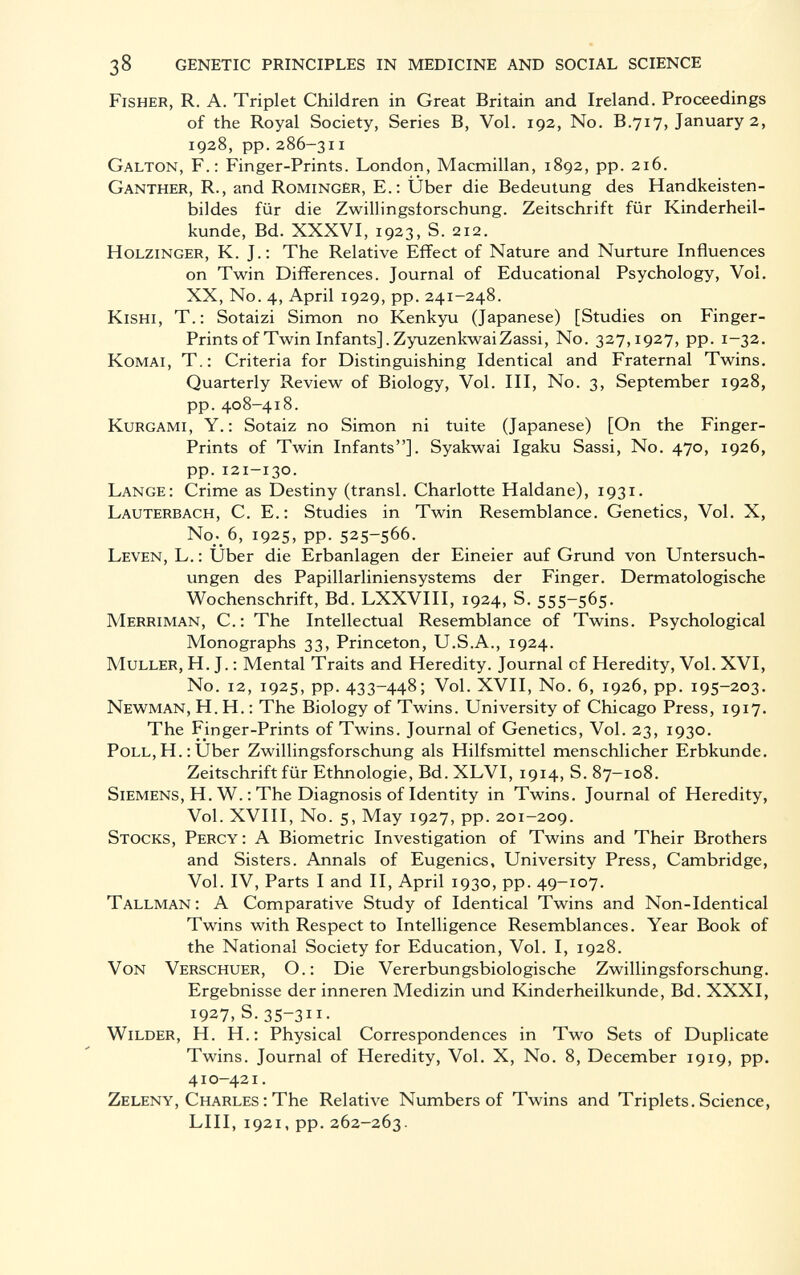 Fisher, R. A. Triplet Children in Great Britain and Ireland. Proceedings of the Royal Society, Series B, Vol. 192, No. B.717, January 2, 1928, pp. 286-311 Galton, F.: Finger-Prints. London, Macmillan, 1892, pp. 216. Ganther, R., and Rominger, E.: Über die Bedeutung des Handkeisten- bildes für die Zwillingslorscbung. Zeitschrift für Kinderheil kunde, Bd. XXXVI, 1923, S. 212. Holzinger, K. J.: The Relative Effect of Nature and Nurture Influences on Twin Differences. Journal of Educational Psychology, Vol. XX, No. 4, April 1929, pp. 241-248. Kishi, T.: Sotaizi Simon no Kenkyu (Japanese) [Studies on Finger- Prints of Twin Infants],ZyuzenkwaiZassi, No. 327,1927, pp. 1-32. Komai, T.: Criteria for Distinguishing Identical and Fraternal Twins. Quarterly Review of Biology, Vol. Ill, No. 3, September 1928, pp.408-418. Kurgami, Y. : Sotaiz no Simon ni tuite (Japanese) [On the Finger- Prints of Twin Infants]. Syakwai Igaku Sassi, No. 470, 1926, pp.121-130. Lange: Crime as Destiny (transi. Charlotte Haidane), 1931. Lauterbach, C. E.: Studies in Twin Resemblance. Genetics, Vol. X, No ; _ 6, 1925, pp. 525-566. Leven, L. : Über die Erbanlagen der Eineier auf Grund von Untersuch ungen des Papillarliniensystems der Finger. Dermatologische Wochenschrift, Bd. LXXVIII, 1924, S. 555-565. Merriman, C.: The Intellectual Resemblance of Twins. Psychological Monographs 33, Princeton, U.S.A., 1924. Muller, H. J. : Mental Traits and Heredity. Journal cf Heredity, Vol. XVI, No. 12, 1925, pp. 433-448; Vol. XVII, No. 6, 1926, pp. 195-203. Newman, H.H.: The Biology of Twins. University of Chicago Press, 1917. The Finger-Prints of Twins. Journal of Genetics, Vol. 23, 1930. Poll,H.: Über Zwillingsforschung als Hilfsmittel menschlicher Erbkunde. Zeitschrift für Ethnologie, Bd. XLVI, 1914, S. 87-108. Siemens, H. W. : The Diagnosis of Identity in Twins. Journal of Heredity, Vol. XVIII, No. 5, May 1927, pp. 201-209. Stocks, Percy : A Biometrie Investigation of Twins and Their Brothers and Sisters. Annals of Eugenics, University Press, Cambridge, Vol. IV, Parts I and II, April 1930, pp. 49-107. Tallman: A Comparative Study of Identical Twins and Non-Identical Twins with Respect to Intelligence Resemblances. Year Book of the National Society for Education, Vol. I, 1928. Von Verschuer, O.: Die Vererbungsbiologische Zwillingsforschung. Ergebnisse der inneren Medizin und Kinderheilkunde, Bd. XXXI, 1927, s.35-311- Wilder, H. H.: Physical Correspondences in Two Sets of Duplicate Twins. Journal of Heredity, Vol. X, No. 8, December 1919, pp. 410-421. Zeleny, Charles : The Relative Numbers of Twins and Triplets. Science, LUI, 1921, pp. 262-263.