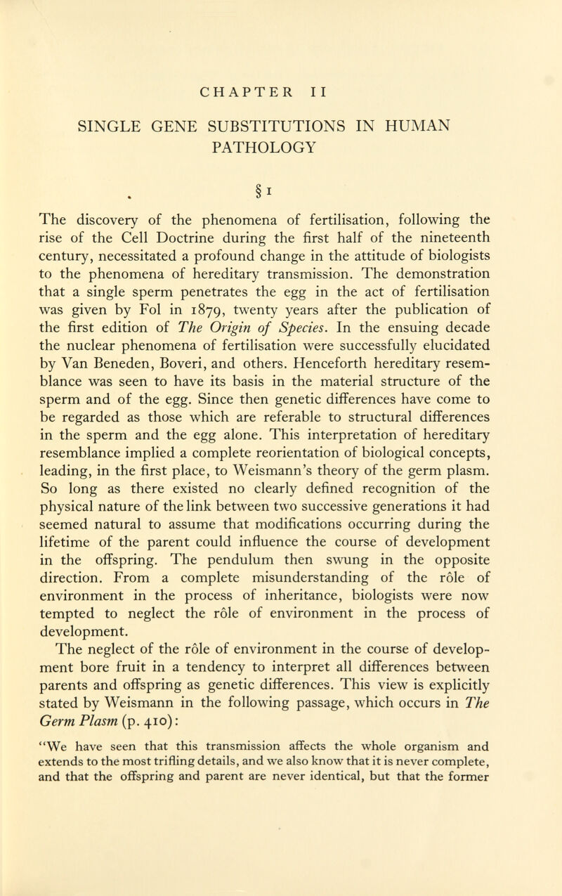 CHAPTER II SINGLE GENE SUBSTITUTIONS IN HUMAN PATHOLOGY § 1 The discovery of the phenomena of fertilisation, following the rise of the Cell Doctrine during the first half of the nineteenth century, necessitated a profound change in the attitude of biologists to the phenomena of hereditary transmission. The demonstration that a single sperm penetrates the egg in the act of fertilisation was given by Fol in 1879, twenty years after the publication of the first edition of The Origin of Species. In the ensuing decade the nuclear phenomena of fertilisation were successfully elucidated by Van Beneden, Boveri, and others. Henceforth hereditary resem blance was seen to have its basis in the material structure of the sperm and of the egg. Since then genetic differences have come to be regarded as those which are referable to structural differences in the sperm and the egg alone. This interpretation of hereditary resemblance implied a complete reorientation of biological concepts, leading, in the first place, to Weismann 's theory of the germ plasm. So long as there existed no clearly defined recognition of the physical nature of the link between two successive generations it had seemed natural to assume that modifications occurring during the lifetime of the parent could influence the course of development in the offspring. The pendulum then swung in the opposite direction. From a complete misunderstanding of the rôle of environment in the process of inheritance, biologists were now tempted to neglect the rôle of environment in the process of development. The neglect of the rôle of environment in the course of develop ment bore fruit in a tendency to interpret all differences between parents and offspring as genetic differences. This view is explicitly stated by Weismann in the following passage, which occurs in The Germ Plasm (p. 410) : We have seen that this transmission affects the whole organism and extends to the most trifling details, and we also know that it is never complete, and that the offspring and parent are never identical, but that the former