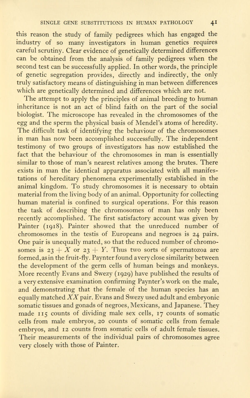 this reason the study of family pedigrees which has engaged the industry of so many investigators in human genetics requires careful scrutiny. Clear evidence of genetically determined differences can be obtained from the analysis of family pedigrees when the second test can be successfully applied. In other words, the principle of genetic segregation provides, directly and indirectly, the only truly satisfactory means of distinguishing in man between differences which are genetically determined and differences which are not. The attempt to apply the principles of animal breeding to human inheritance is not an act of blind faith on the part of the social biologist. The microscope has revealed in the chromosomes of the egg and the sperm the physical basis of Mendel's atoms of heredity. The difficult task of identifying the behaviour of the chromosomes in man has now been accomplished successfully. The independent testimony of two groups of investigators has now established the fact that the behaviour of the chromosomes in man is essentially similar to those of man's nearest relatives among the brutes. There exists in man the identical apparatus associated with all manifes tations of hereditary phenomena experimentally established in the animal kingdom. To study chromosomes it is necessary to obtain material from the living body of an animal. Opportunity for collecting human material is confined to surgical operations. For this reason the task of describing the chromosomes of man has only been recently accomplished. The first satisfactory account was given by Painter (1918). Painter showed that the unreduced number of chromosomes in the testis of Europeans and negroes is 24 pairs. One pair is unequally mated, so that the reduced number of chromo somes is 23 + X or 23 + Y. Thus two sorts of spermatozoa are formed,as in the fruit-fly. Paynter found a very close similarity between the development of the germ cells of human beings and monkeys. More recently Evans and Swezy (1929) have published the results of a very extensive examination confirming Paynter's work on the male, and demonstrating that the female of the human species has an equally matched XX pair. Evans and Swezy used adult and embryonic somatic tissues and gonads of negroes, Mexicans, and Japanese. They made 115 counts of dividing male sex cells, 17 counts of somatic cells from male embryos, 20 counts of somatic cells from female embryos, and 12 counts from somatic cells of adult female tissues. Their measurements of the individual pairs of chromosomes agree very closely with those of Painter.