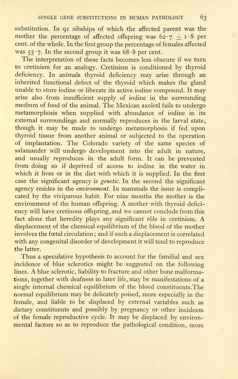 substitution. In 91 sibships of which the affected parent was the mother the percentage of affected offspring was 62-7 i i'8 per cent, of the whole. In the first group the percentage of females affected was 55-7. In the second group it was 68-8 per cent. The interpretation of these facts becomes less obscure if we turn to cretinism for an analogy. Cretinism is conditioned by thyroid deficiency. In animals thyroid deficiency may arise through an inherited functional defect of the thyroid which makes the gland unable to store iodine or liberate its active iodine compound. It may arise also from insufficient supply of iodine in the surrounding medium of food of the animal. The Mexican axolotl fails to undergo metamorphosis when supplied with abundance of iodine in its external surroundings and normally reproduces in the larval state, though it may be made to undergo metamorphosis if fed upon thyroid tissue from another animal or subjected to the operation of implantation. The Colorado variety of the same species of salamander will undergo development into the adult in nature, and usually reproduces in the adult form. It can be prevented from doing so if deprived of access to iodine in the water in which it lives or in the diet with which it is supplied. In the first case the significant agency is genetic. In the second the significant agency resides in the environment. In mammals the issue is compli cated by the viviparous habit. For nine months the mother is the environment of the human offspring. A mother with thyroid defici ency will have cretinous offspring, and we cannot conclude from this fact alone that heredity plays any significant rôle in cretinism. A displacement of the chemical equilibrium of the blood of the mother involves the foetal circulation ; and if such a displacement is correlated with any congenital disorder of development it will tend to reproduce the latter. Thus a speculative hypothesis to account for the familial and sex incidence of blue sclerotics might be suggested on the following lines. A blue sclerotic, liability to fracture and other bone malforma tions, together with deafness in later life, may be manifestations of a single internal chemical equilibrium of the blood constituents.The normal equilibrium may be delicately poised, more especially in the female, and liable to be displaced by external variables such as dietary constituents and possibly by pregnancy or other incidents of the female reproductive cycle. It may be displaced by environ mental factors so as to reproduce the pathological condition, more