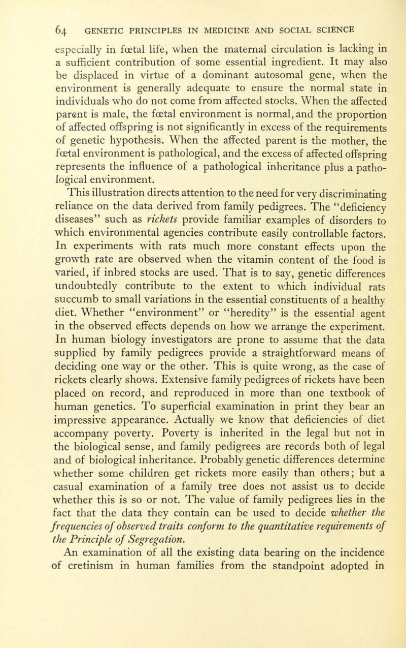 especially in fœtal life, when the maternal circulation is lacking in a sufficient contribution of some essential ingredient. It may also be displaced in virtue of a dominant autosomal gene, when the environment is generally adequate to ensure the normal state in individuals who do not come from affected stocks. When the affected parent is male, the foetal environment is normal, and the proportion of affected offspring is not significantly in excess of the requirements of genetic hypothesis. When the affected parent is the mother, the foetal environment is pathological, and the excess of affected offspring represents the influence of a pathological inheritance plus a patho logical environment. This illustration directs attention to the need for very discriminating reliance on the data derived from family pedigrees. The deficiency diseases such as rickets provide familiar examples of disorders to which environmental agencies contribute easily controllable factors. In experiments with rats much more constant effects upon the growth rate are observed when the vitamin content of the food is varied, if inbred stocks are used. That is to say, genetic differences undoubtedly contribute to the extent to which individual rats succumb to small variations in the essential constituents of a healthy diet. Whether environment or heredity is the essential agent in the observed effects depends on how we arrange the experiment. In human biology investigators are prone to assume that the data supplied by family pedigrees provide a straightforward means of deciding one way or the other. This is quite wrong, as the case of rickets clearly shows. Extensive family pedigrees of rickets have been placed on record, and reproduced in more than one textbook of human genetics. To superficial examination in print they bear an impressive appearance. Actually we know that deficiencies of diet accompany poverty. Poverty is inherited in the legal but not in the biological sense, and family pedigrees are records both of legal and of biological inheritance. Probably genetic differences determine whether some children get rickets more easily than others; but a casual examination of a family tree does not assist us to decide whether this is so or not. The value of family pedigrees lies in the fact that the data they contain can be used to decide whether the frequencies of observed traits conform to the quantitative requirements of the Principle of Segregation. An examination of all the existing data bearing on the incidence of cretinism in human families from the standpoint adopted in