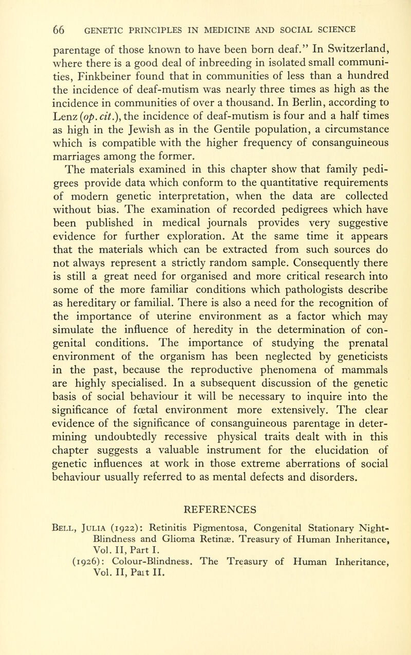 parentage of those known to have been born deaf. In Switzerland, where there is a good deal of inbreeding in isolated small communi ties, Finkbeiner found that in communities of less than a hundred the incidence of deaf-mutism was nearly three times as high as the incidence in communities of over a thousand. In Berlin, according to Lenz {op. cit.), the incidence of deaf-mutism is four and a half times as high in the Jewish as in the Gentile population, a circumstance which is compatible with the higher frequency of consanguineous marriages among the former. The materials examined in this chapter show that family pedi grees provide data which conform to the quantitative requirements of modern genetic interpretation, when the data are collected without bias. The examination of recorded pedigrees which have been published in medical journals provides very suggestive evidence for further exploration. At the same time it appears that the materials which can be extracted from such sources do not always represent a strictly random sample. Consequently there is still a great need for organised and more critical research into some of the more familiar conditions which pathologists describe as hereditary or familial. There is also a need for the recognition of the importance of uterine environment as a factor which may simulate the influence of heredity in the determination of con genital conditions. The importance of studying the prenatal environment of the organism has been neglected by geneticists in the past, because the reproductive phenomena of mammals are highly specialised. In a subsequent discussion of the genetic basis of social behaviour it will be necessary to inquire into the significance of foetal environment more extensively. The clear evidence of the significance of consanguineous parentage in deter mining undoubtedly recessive physical traits dealt with in this chapter suggests a valuable instrument for the elucidation of genetic influences at work in those extreme aberrations of social behaviour usually referred to as mental defects and disorders. REFERENCES Bell, Julia (1922): Retinitis Pigmentosa, Congenital Stationary Night- Blindness and Glioma Retinae. Treasury of Human Inheritance, Vol. II, Part I. (1926): Colour-Blindness. The Treasury of Human Inheritance, Vol. II, Paît II.