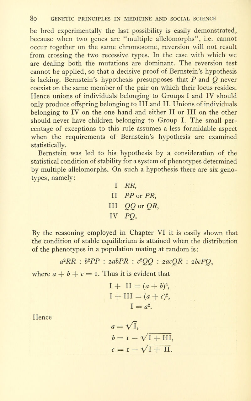 be bred experimentally the last possibility is easily demonstrated, because when two genes are multiple allelomorphs, i.e. cannot occur together on the same chromosome, reversion will not result from crossing the two recessive types. In the case with which we are dealing both the mutations are dominant. The reversion test cannot be applied, so that a decisive proof of Bernstein's hypothesis is lacking. Bernstein's hypothesis presupposes that P and Q never coexist on the same member of the pair on which their locus resides. Hence unions of individuals belonging to Groups I and IV should only produce offspring belonging to III and II. Unions of individuals belonging to IV on the one hand and either II or III on the other should never have children belonging to Group I. The small per centage of exceptions to this rule assumes a less formidable aspect when the requirements of Bernstein's hypothesis are examined statistically. Bernstein was led to his hypothesis by a consideration of the statistical condition of stability for a system of phenotypes determined by multiple allelomorphs. On such a hypothesis there are six geno types, namely: I RR, II PP or PR, III QQ or QR, IV PQ. By the reasoning employed in Chapter VI it is easily shown that the condition of stable equilibrium is attained when the distribution of the phenotypes in a population mating at random is : a 2 RR : b 2 PP : 2abPR : c 2 QQ : 2acQR : 2bcPQ, where a + b + c — 1. Thus it is evident that I + II = (a + b)\ I + III = (a + Cf, I = a 2 . Hence a = VX b= i - Vl + HI, c = i- Vl + II.