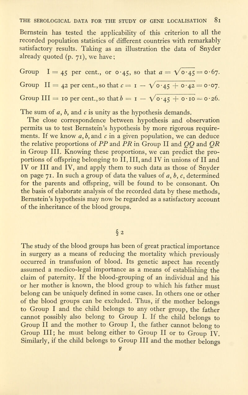 Bernstein has tested the applicability of this criterion to all the recorded population statistics of different countries with remarkably satisfactory results. Taking as an illustration the data of Snyder already quoted (p. 71), we have; Group I = 45 per cent., or 0-45, so that a = Vo-45 = o• 67. Group II = 42 per cent.,so that c — 1 — ^0-45 + 0-42 = 0-07. Group III = 10 per cent.,so that è = 1 — ^/0-4.5 + 0-10-0-26. The sum of a, b, and c is unity as the hypothesis demands. The close correspondence between hypothesis and observation permits us to test Bernstein's hypothesis by more rigorous require ments. If we know a, è, and c in a given population, we can deduce the relative proportions of PP and PR in Group II and QQ and QR in Group III. Knowing these proportions, we can predict the pro portions of offspring belonging to II, III, and IV in unions of II and IV or III and IV, and apply them to such data as those of Snyder on page 71. In such a group of data the values of a , b, c, determined for the parents and offspring, will be found to be consonant. On the basis of elaborate analysis of the recorded data by these methods, Bernstein's hypothesis may now be regarded as a satisfactory account of the inheritance of the blood groups. § 2 The study of the blood groups has been of great practical importance in surgery as a means of reducing the mortality which previously occurred in transfusion of blood. Its genetic aspect has recently assumed a medico-legal importance as a means of establishing the claim of paternity. If the blood-grouping of an individual and his or her mother is known, the blood group to which his father must belong can be uniquely defined in some cases. In others one or other of the blood groups can be excluded. Thus, if the mother belongs to Group I and the child belongs to any other group, the father cannot possibly also belong to Group I. If the child belongs to Group II and the mother to Group I, the father cannot belong to Group III; he must belong either to Group II or to Group IV. Similarly, if the child belongs to Group III and the mother belongs F